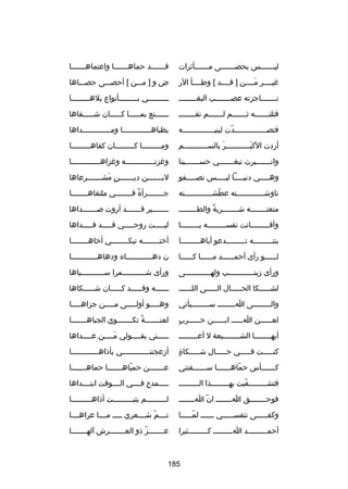 ‫ليـــــــس يحصـــــــى مـــــــأثرات‬

‫قـــــــد حماهـــــــا واعتماهـــــــا‬

‫رغيــــر مــــن ] قــــد [ وطــــأ الر‬
‫تلَ‬

‫ض و ] مـــن [ أحصـــى حصـــاها‬

‫نـــــــاجزته عصـــــــب البغــــــــ‬

‫ـ ــــــــي ب ــــــــأنواع بله ــــــــا‬
‫ـ‬
‫ـ‬
‫ـ‬

‫قتلتـــــــه ثـــــــم لـــــــم تقــــــــ‬

‫ــــــنع بمـــــا كـــــان شـــــقاها‬
‫ـ‬
‫ـ‬
‫ـ‬
‫ـ‬

‫فتصـــــــــــــــدت لبنيـــــــــــــــه‬
‫اّ‬

‫بظباهـــــــــــــا ومـــــــــــــداها‬

‫أردت الكبـــــــــــر بالســـــــــــم‬
‫تلَ‬
‫تلَ‬

‫ومـــــــــا كـــــــــان كفاهـــــــــا‬

‫وانـــــــبرت تبغـــــــي حســـــــينا‬

‫ورغزتـــــــــــــه ورغزاهـــــــــــــا‬

‫وهـــــي دنيـــــا ليـــــس تصـــــفو‬

‫لبـــــــن ديـــــــن مشـــــــرعاها‬
‫ ٍ تلَ‬

‫ناوشـــــــــــــته عطشـــــــــــــته‬
‫اّ‬

‫جــــــــرأة فــــــــي ملتقاهــــــــا‬
‫
ً‬

‫منعت ـــــــه ش ـــــــربة والطـ ـــــــ‬
‫ـ‬
‫
ً‬
‫ـ‬
‫ـ‬

‫ــــــــير قـــــــد أروت صـــــــداها‬

‫وأف ــــــــاتت نفس ــــــــه ي ــــــــا‬
‫ـ‬
‫ـ‬
‫ـ‬

‫ليـــــت روحـــــي قـــــد فـــــداها‬

‫بنتـــــــــه تـــــــــدعو أباهـــــــــا‬

‫أختــــــــه تبكــــــــي أخاهــــــــا‬

‫لــــــو رأى أحمــــــد مــــــا كــــــا‬

‫ن دهــــــــــــاه ودهاهــــــــــــا‬

‫ورأى زينــــــــــــب ولهــــــــــــى‬

‫ورأى شـــــــــــمرا ســـــــــــباها‬

‫لشـــــكا الحـــــال الـــــى اللــــــ‬

‫ــــــه وقـــــد كـــــان شـــــكاها‬

‫والــــــــى اــــــــ ســــــــيأتي‬

‫وه ــــو أولـــــى م ــــن جزاه ــــا‬
‫ـ‬
‫ـ‬
‫ـ‬

‫لعــــــن اــــــ ابــــــن حــــــرب‬
‫ ٍ‬

‫لعنـــــــة تكـــــــوي الجباهـــــــا‬
‫
ً‬

‫أيهــــــــا الشــــــــيعة ل أعـــــــــ‬

‫ـــــني بقــــولي مــــن عــــداها‬
‫ـ‬
‫تلَـ‬
‫ـ‬
‫ـ‬

‫ ٍ‬
‫كنـــــت فـــــي حـــــالا ِ شـــــكاة‬

‫أزعجتن ــــــــــــي بأذاه ــــــــــــا‬
‫ـ‬
‫ـ‬

‫ك ــــــأس حماه ــــــا س ــــــقتني‬
‫ـ‬
‫اّ ـ‬
‫ـ‬

‫عـــــــن حمياهـــــــا حماهـــــــا‬
‫اّ‬

‫فتش ــــــــفيت به ــــــــذا الـ ــــــــ‬
‫ـ‬
‫ـ‬
‫اّ‬
‫ـ‬

‫ـــــمدحا ِ فــــي الــــوقت ابتــــداها‬

‫فوح ـــــــق اــــــــ ان ا ـــــــ‬
‫اّ ـ‬
‫ـ‬

‫لـــــــــم يثبـــــــــت أذاهـــــــــا‬
‫ـ‬
‫ـ‬
‫ـ‬

‫وكفـــــى نتفســـــي ــــــ لمـــــا‬
‫اّـ‬
‫ـ‬
‫ـ‬
‫ـ‬

‫تــــم شــــعري ـــــ مــــا عراهــــا‬
‫اّ‬

‫أحمـــــــــد اـــــــــ كـــــــــثيرا‬

‫عـــــــزاّ ذو العـــــــرش آلهـــــــا‬

‫581‬

 