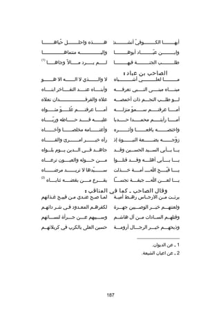 ‫‌‬
‫أيهــــــــا الكــــــــوفي أنشــــــــد‬
‫اّ‬

‫هــــــــذه واحلــــــــل حباهــــــــا‬
‫ُ‬

‫وابـــــــــن عبـــــــــاد أبوهـــــــــا‬
‫اّ‬

‫وإليـــــــــــــــه منتماهـــــــــــــــا‬

‫طلـــــــــب الجنـــــــــة فيهـــــــــا‬

‫)1(‬

‫الصاحب بن عباد :‬

‫لـــــم يـــــرد مـــــال 
ً وجاهـــــا‬

‫مــــــــــا لعلــــــــــي أشــــــــــباه‬

‫ل والـــــــذي ل الـــــــه ال هـــــــو‬

‫مبن ــــاه مبن ــــى الن ــــبي تعرف ــــه‬
‫ـ‬
‫ـ‬
‫ـ‬
‫ـ‬

‫وأبن ــــاه عن ــــد التف ــــاخر ابن ــــاه‬
‫ـ‬
‫ـ‬
‫ـ‬
‫ـ‬

‫لـــو طلـــب النجـــم ذات أخمصـــه‬

‫عله والفرقــــــــــــــــــدان نعله‬

‫أمـــــا عرفتـــــم ســـــمو منزلـــــه‬
‫اّ‬

‫أمـــــا عرفتـــــم علـــــو مثـــــواه‬
‫اّ‬
‫ُ‬

‫أمـــــا رأيتـــــم محمـــــدا حـــــدبا‬

‫عليـــــه قـــــد حـــــاطه وربـــــاه‬
‫اّـ‬
‫ـ‬
‫ـ‬
‫ـ‬

‫واختصـــــــه يافعـــــــا وآثـــــــره‬

‫وأعتــــــامه مخلصــــــا وآخــــــاه‬
‫ـ‬
‫ـ‬
‫ـ‬

‫زوجـــــــه بضـــــــعة النبـــــــوة إذ‬
‫اّ‬

‫رآه خيـــــــر امـــــــرئ والقـــــــاه‬

‫يـــا بـــأبي الســـيد الحســـين وقـــد‬

‫جاهـــد فـــي الـــدين يـــوم بلـــواه‬

‫يــــا بــــأبي أهلــــه وقــــد قتلــــوا‬

‫مــــن حــــوله والعيــــون ترعــــاه‬

‫يــــا قبــــح اــــ أمــــة خــــذلت‬
‫اّ‬

‫س ــــــيدها ل تري ــــــد مرض ــــــاه‬
‫ـ‬
‫ـ‬
‫اّ‬
‫ـ‬

‫يــــا لعــــن اــــ جيفــــة نجســــا‬

‫)2(‬

‫يقــــرع مــــن بغضــــه ثنايــــاه‬

‫وقال الصاحب ـ كما في المناقب :‬

‫بركئــت مــن الرجــاس رهــط أميــة‬

‫لمـا صـح عنـدي مـن قبيـح رغـذاكئهم‬

‫ولعنتهـــم خيـــر الوصـــيين جهـــرة‬

‫لكفرهـم المعـدود فـي شـر داكئهـم‬
‫ـ‬
‫ـ‬
‫ـ‬
‫ـ‬

‫وقتلهــم الســادات مــن آل هاشــم‬

‫وســـبيهم عـــن جـــرأة لنســـاكئهم‬
‫ـ‬
‫ـ‬
‫ـ‬
‫ـ‬

‫وذبحهـــم خيـــر الرجـــال أرومـــة‬
‫ـ‬

‫حسين العلى بالكرب في كربلكئهــم‬

‫__________________‬
‫1 ـ عن الديوان.‬
‫2 ـ عن اعيان الشيعة.‬

‫781‬

 