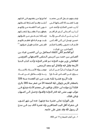 ‫وتشـــتيتهم شـــمل النـــبي محمـــد‬

‫لما ورثوا م ـن بغض ـهم ف ـي فن ـاكئهم‬
‫ـ‬
‫ـ‬
‫ـ‬
‫ـ‬

‫ومـــا رغضـــبت إل لصـــنامها الـــتي‬

‫أديلــت وهــم أنصــارها لشــقاكئهم‬
‫ـ‬
‫ـ‬
‫ـ‬
‫ـ‬

‫أيا رب جنبن ـي المك ـاره وأع ـف ع ـن‬
‫ـ‬
‫ـ‬
‫ـ‬
‫ـ‬

‫ذنــوبي لمــا أخلصــته مــن ولكئهــم‬

‫أيـــا رب أعـــداكئي كـــثير فردهـــم‬
‫اّ ـ‬

‫بغيظهــــم ل يظفــــروا بابتغــــاكئهم‬

‫أيـــا رب مـــن كـــان النـــبي وآلـــه‬
‫تلَ‬

‫وســاكئله لــم يخــش مــن رغلــواكئهم‬

‫حس ـين توس ـل ل ـي إل ـى ا ـ إنن ـي‬
‫ـ‬
‫ـ‬
‫ـ ـ‬
‫ـ‬

‫بليــت بهــم فــادفع عظيــم بلكئهــم‬

‫فكــم قــد دعــوني رافضــيا لحبكــم‬

‫)1(‬

‫فلم يثنني عنكــم طويــل عــواكئهم‬

‫الصاحب بن عباد :‬
‫أبو القاسم كافي الكفاة اسماعيل بن أبي الحسـن عبـاد بـن‬
‫ـ ـ‬
‫ـ‬
‫العبــاس بــن حمــد بــن ادريــس الــديلمي الصــفهاني القزوينــي‬
‫الطالقاني وزير مؤيـد الدولـة ثـم فخـر الدولـة وأحـد كتـاب الـدنيا‬
‫ـ‬
‫ـ ـ‬
‫ـ‬
‫ـ‬
‫ـ ـ‬
‫ـ‬
‫الربعة وقيل فيه والقاكئل أبو سعيد الرستمي.‬
‫ورث الـــوزارة كـــابرا عـــن كـــابر‬
‫‌‬

‫موصـــــولة الســـــناد بالســـــناد‬

‫يـــروي عـــن العبـــاس عبـــاد وزا‬
‫اّ‬

‫رتــــه وإســــماعيل عــــن عبــــاد‬

‫ول ـد لرب ـع عش ـرة ليل ـة بقي ـت م ـن ذي القع ـدة س ـنة 623‬
‫ـ‬
‫ـ‬
‫ـ‬
‫ـ‬
‫ـ‬
‫ـ‬
‫ـ‬
‫ـ‬
‫باصطخر فارس وتوفي ليلة الجمعة 42 من صفر سنة 583 بالري‬
‫هكذا أرخ مولده ابن خلكان وياقوت في معجم الدباء وشيع ف ـي‬
‫اّ ـ‬
‫موكب مهيب مشى فيه فخر الدولـة والقـواد وحمـل الـى اصـبهان‬
‫ـ‬
‫ـ ـ‬
‫ـ‬
‫ـ‬
‫ودفن هناك.‬
‫ولي الوزارة ثماني عشرة سنة وشهرا. عده ابن شهر اش ـوب‬
‫ـ‬
‫في شعراء أهل البيت المجاهرين وله عشرة آلف بيت ف ـي م ـدح‬
‫ـ‬
‫ـ‬
‫آل رسول ا وقد نقش على خاتمه.‬
‫__________________‬
‫1 ـ عن أعيان الشيعة ج 11 ص 564.‬

‫881‬

 