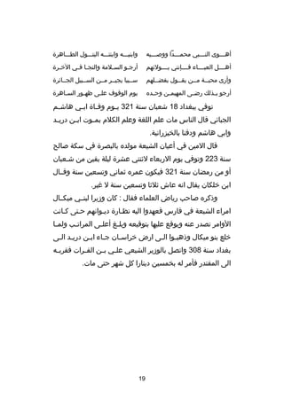 ‫أهصصصوى النصصصبي محمصصصدا ووصصصصيه‬
‫ص‬
‫ص‬
‫ص‬
‫ص‬

‫وابنيصصصه وابنتصصصه البتصصصول الطصصصاهر ة‬

‫أهصصصصل العبصصصصاء فصصصصإنني بصصصصولئهم‬

‫أرجصو السصلمة والنجصا ف صي الخ صر ة‬
‫ص‬
‫ص ص‬
‫ص‬
‫ص‬

‫وأرى محبصصة مصصن يقصصول بفضصصلهم‬
‫ص‬
‫ص‬
‫ص‬
‫ص‬

‫سصصببا يجيصصر مصصن السصصبيل الجصصائر ة‬

‫أرجو ب صذلك رض صى المهيم صن وح صده‬
‫ص‬
‫ص‬
‫ص‬
‫ص‬

‫يوم الوقوف عل صى ظه صور السصاهر ة‬
‫ص‬
‫ص‬
‫ص‬

‫توفي ببغداد 81 شعبان سنة 123 ي صوم وف صا ة اب صي هاش صم‬
‫ص‬
‫ص‬
‫ص‬
‫ص‬
‫الجبائي قال الناس مات علم اللغة وعلم الكلم بم صوت اب صن دري صد‬
‫ص‬
‫ص‬
‫ص‬
‫وابي هاشم ودفنا بالخيزرانية.‬
‫قال المين في أعيان الشيعة مولده بالبصر ة في سكة صالح‬
‫سنة 322 وتوفي يوم الربعاء لثنتي عشر ة ليلة بقين من شصعبان‬
‫أو من رمضان سنة 123 فيكون عمره ثماني وتسعين سنة وقصصال‬
‫ابن خلكان يقال انه عاش ثلثا وتسعين سنة ل غير.‬
‫وذكره صاحب رياض العلماء فقال : كان ودزيرا لبنصصي ميكصصال‬
‫امراء الشيعة في فارس فعهدوا اليه نظصار ة ديصوانهم حصتى كصانت‬
‫ص‬
‫ص‬
‫الوامر تصدر عنه ويوقع عليها بتوقيعه وبل صغ أعل صى المرات صب ولم صا‬
‫ص‬
‫ص‬
‫ص‬
‫ص‬
‫خلع بنو ميكال وذهبصوا الصى ارض خراسصان جصاء ابصن دريصد الصى‬
‫ص ص‬
‫ص‬
‫ص‬
‫ص‬
‫ص‬
‫ص‬
‫بغداد سنة 803 واتصل بالودزير الشيعي عل صي ب صن الف صرات فقرب صه‬
‫ص‬
‫ص‬
‫ص ص‬
‫الى المقتدر فأمر له بخمسين دينارا كل شهر حتى مات.‬

‫91‬

 