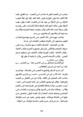 ‫يصحب ابن العميد فقيل له صاحب ابـن العميـد ، ثـم اطلـق عليـه‬
‫ـ‬
‫ـ‬
‫ـ‬
‫ـ‬
‫ـ‬
‫هذا اللقب لما تولى الوزارة وبقي علما عليه. وقد وزر اول 
ً لمؤيــد‬
‫اّ‬
‫الدولة بن ركن الدولة بن بويه بعد ابن العميـد. فلمـا تـوفي مؤيـد‬
‫ـ‬
‫ـ ـ‬
‫ـ‬
‫الدولة تولى مكانه اخوه فخر الدولة فـاقر الصـاحب علـى وزارتـه‬
‫ـ‬
‫ـ‬
‫ـ‬
‫ـ اّ‬
‫وكان مبجل عنده نافذ المر وكان مجلسه محط الشعراء والدبــاء‬
‫يمدحونه أو يتنافسون أو يتقاضون بين يديه.‬
‫وذاعت شهرته في ذلك العصر حتى اصــبح موض ـوع إعجــاب‬
‫ـ‬
‫القوم يتسابقون الى اطراكئه ونظمت القصاكئد في مدحه :‬
‫وله من التصانيف : المحيط باللغـة سـبع مجلـدات رتبـه علـى‬
‫حروف المعجم والكافي بالرساكئل وجمهرة الجمرة وكتاب العياد‬
‫، وكتاب المامة ، وكتاب الوزراء وكتاب الكشف عن مساوئ شــعر‬
‫المتنبي ، وكتاب السماء الحسنى وكان ذا مكتبة ل نظير لها.‬
‫وقال ابن خلكان :‬
‫ابو القاسم اسماعيل بن ابي الحسن عباد ، بن العباس ، بــن‬
‫عباد بن أحمد ابن ادريس الطالقاني :‬
‫كان نادرة الـدهر واعجوبـة العصـر فـي فضـاكئله ، ومكـارمه‬
‫ـ‬
‫ـ‬
‫ـ ـ‬
‫ـ‬
‫ـ‬
‫وكرمه ، اخذ الدب عن ابي الحسـين ، احمـد بـن فـارس اللغـوي‬
‫ـ‬
‫ـ ـ ـ‬
‫ـ‬
‫صاحب كتاب المجمل في اللغة ، واخذ عن ابي الفضل بن العميـد‬
‫ورغيرهما ، وقال ابو منصور الثعالبي في كتابه اليتيمـة فـي حقـه :‬
‫ـ‬
‫ـ ـ‬
‫ليست تحضرني عباة ارضاها للفصاح عن علـو محلـه فـي العلـم‬
‫ـ‬
‫ـ ـ‬
‫اّ‬
‫والدب ، وجللة شأنه فـي الجـود والكـرم وتفـرده بالغايـات فـي‬
‫ـ‬
‫ـ‬
‫اّ‬
‫ـ‬
‫ـ‬
‫ـ‬
‫المحاسن وجمعه اشتات المفاخر لن هم ـة قـولي تنخفـض عـن‬
‫ـ‬
‫ـ‬
‫ـ ـ‬
‫بلو غ أدنى فضاكئله ومعاليه ، وجهد وصفي يقصر عن أيسر فواضله‬
‫ومساعيه ، ثم شرع في شرح بعض محاسنه وطرف من احواله :‬

‫491‬

 