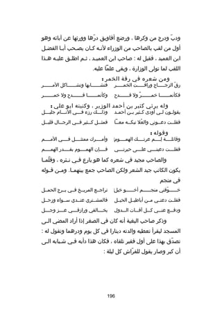 ‫ودب ودرج من وكرها ، ورضع أفاويق درها وورثها عن آباكئه وهو‬
‫اّ‬
‫اّ‬
‫أول من لقب بالصاحب من الوزراء لنـه كـان يصـحب أبـا الفضـل‬
‫ـ‬
‫ـ‬
‫ـ‬
‫ـ ـ‬
‫ابن العميد ، فقيل له : صاحب ابن العميـد ، ثـم اطلـق عليـه هـذا‬
‫ـ ـ‬
‫ـ‬
‫ـ‬
‫ـ‬
‫اللقب لما تولى الوزارة ، وبقي علما عليه.‬
‫ومن شعره في رقة الخمر :‬

‫رق الزجـــــاج وراقـــــت الخمـــــر‬
‫اّ‬

‫فتش ــــــابها وتش ــــــاكل الم ــــــر‬
‫ـ‬
‫ـ‬
‫ـ‬

‫فكأنمـــــــا خمـــــــر ول قـــــــدح‬
‫ل ٌ‬

‫وكأنمـــــــا قـــــــدح ول خمـــــــر‬

‫وله يرثي كثير بن أحمد الوزير ، وكنيته ابو علي :‬

‫يقولــون لــي أودى كــثير بــن أحمــد‬

‫وذل ـــك رزء ف ـــي الن ـــام جلي ـــل‬
‫ـ‬
‫ـ‬
‫ـ‬
‫ـ‬

‫فقل ــت دع ــوني والعل نبك ــه مع ــا‬
‫ـ‬
‫ـ‬
‫ُ‬
‫ـ‬
‫ـ‬

‫فمثـــل كـــثير فـــي الرجـــال قليـــل‬

‫وقوله :‬

‫وقاكئلــــة لــــم عرتــــك الهمــــوم‌‬
‫ـ‬
‫ـ‬
‫ا ِـ‬
‫ـ‬

‫وأمــــرك ممتثــــل فــــي المــــم‬

‫فقلــــت دعينــــي علــــى حيرتــــي‬

‫فــــإن الهمــــوم بقــــدر الهمــــم‬
‫ـ‬
‫ـ‬
‫ـ‬
‫ـ‬

‫والصاحب مجيد في شعره كما هو بارع ف ـي ن ـثره ، وقلم ـا‬
‫اّ ـ‬
‫ـ ـ‬
‫يكون الكاتب جيد الشعر ولكن الصاحب جمع بينهم ـا. وم ـن ق ـوله‬
‫ـ‬
‫ـ‬
‫ـ‬
‫في منجم‬
‫‌‬
‫خــــــوفني منجــــــم أخــــــو خبل‬
‫اّ‬

‫تراجــع المريــخ فــي بــرج الحمــل‬

‫فقلــت دعنــي مــن أباطيــل الحيــل‬

‫فالمشــتري عنــدي ســواء وزحــل‬

‫ودفـــع عنـــي كـــل آفـــات الـــدول‬

‫بخــــالقي ورازقــــي عــــز وجــــل‬

‫وذكر صاحب البغية أنه كان في الصغر إذا أراد المضي ال ـى‬
‫ـ‬
‫المسجد ليقرأ تعطيه والدته دينارا في كل يوم ودرهما وتقول له :‬
‫تصدق بهذا على أول فقير تلقاه ، فكان هذا دأبه فـي شـبابه الـى‬
‫ـ‬
‫ـ‬
‫ـ‬
‫اّ‬
‫أن كبر وصار يقول للفراش كل ليلة :‬
‫اّ‬

‫691‬

 