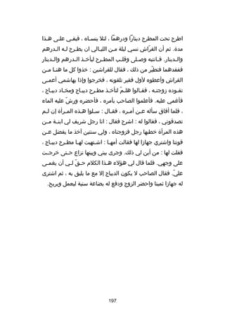 ‫اطرح تحت المطرح دينارا ودرهما ، لئل ينسـاه ، فبقـي علـى هـذا‬
‫مدة. ثم أن الفراش نسي ليلة مـن الليـالي ان يطـرح لـه الـدرهم‬
‫ـ ـ‬
‫ـ‬
‫ـ‬
‫ـ‬
‫اّ‬
‫وال ـدينار. ف ـانتبه وص ـلى وقل ـب المط ـرح ليأخ ـذ ال ـدرهم وال ـدينار‬
‫ـ‬
‫ـ ـ‬
‫ـ‬
‫ـ‬
‫ـ‬
‫ـ‬
‫ـ‬
‫ففقدهما فتطير من ذلك ، فقال للفراشين : خذوا كل ما هن ـا م ـن‬
‫ـ ـ‬
‫اّ‬
‫الفراش وأعطوه لول فقير تلقونه ، فخرجوا وإذا بهاشمي أعم ـى‬
‫ـ‬
‫تقـوده زوجتـه ، فقـالوا هلـم لتأخـذ مطـرح ديبـاج ومخـاد ديبـاج ،‬
‫ـ‬
‫ـ‬
‫ـ‬
‫اّ‬
‫ـ‬
‫ـ‬
‫فأرغمي عليه. فأعلموا الصاحب بأمره ، فأحضره ورش عليه الماء‬
‫اّ‬
‫، فلما أفاق سأله ع ـن أم ـره ، فق ـال : س ـلوا ه ـذه الم ـرأة إن ل ـم‬
‫ـ‬
‫ـ‬
‫ـ‬
‫ـ‬
‫ـ‬
‫ـ‬
‫ـ‬
‫تصدقوني ، فقالوا له : اشرح فقال : انا رجل شريف لي ابنــة مــن‬
‫هذه المرأة خطبها رجل فزوجناه ، ولي سنتين آخذ ما يفضل عـن‬
‫ـ‬
‫قوتنا واشتري جهازا لها فقالت أمه ـا : اش ـتهيت له ـا مط ـرح ديبـاج ،‬
‫ـ‬
‫ـ‬
‫ـ‬
‫ـ‬
‫ـ‬
‫فقلت لها : من أين لي ذلك. وجرى بيني وبينها نزاع حــتى خرجــت‬
‫على وجهي. فلما قال لي هؤلء ه ـذا الكلم حـق لـي أن يغم ـى‬
‫ـ‬
‫اّ ـ‬
‫ـ‬
‫علي. فقال الصاحب ل يكون الديباج إل مع ما يليق به ، ثم اشترى‬
‫اّ‬
‫له جهازا ثمينا واحضر الزوج ودفع له بضاعة سنية ليعمل ويربح.‬

‫791‬

 