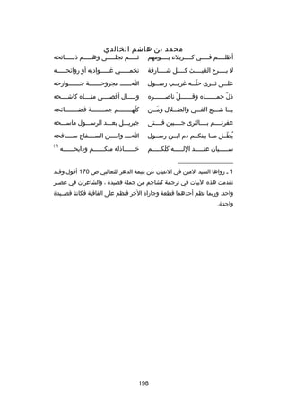 ‫محمد بن هاشم الخالدي‬

‫أظلــــم فــــي كــــربلء يــــومهم‬
‫ـ‬
‫ـ‬
‫ـ‬
‫ـ‬

‫ثـــــم تجلـــــى وهـــــم ذبـــــاكئحه‬

‫ل بــــرح الغيــــث كــــل شــــارقة‬
‫ـ‬
‫ـ‬
‫ـ‬
‫ـ‬

‫تخمـــــي رغـــــواديه أو رواكئحـــــه‬
‫ـ‬
‫ـ‬
‫ـ‬

‫عل ــى ث ــرى حل ــه رغري ــب رس ــول‬
‫ـ‬
‫ـ‬
‫اّـ‬
‫ـ‬
‫ـ‬

‫ا ــــــ مجروح ــــــة ج ــــــوارحه‬
‫ـ‬
‫ـ‬
‫ـ‬

‫ذل حم ــــــاه وق ــــــل ناص ــــــره‬
‫ـ‬
‫اّ‬
‫ـ‬
‫اّ ـ‬

‫ونــــال أقصــــى منــــاه كاشــــحه‬

‫يـــا شـــيع الغـــي والضـــلل ومـــن‬
‫تلَ‬

‫كلهــــــــم جمــــــــة فضــــــــاكئحه‬
‫اّ‬

‫عفرتــــم بــــالثرى جــــبين فــــتى‬

‫جبريـــل بعـــد الرســـول ماســـحه‬

‫يطــل مــا بينكــم دم ابــن رســول‬
‫ُ اّ‬

‫اــــ وابــــن الســــفاح ســــافحه‬

‫ســـــيان عنـــــد اللـــــه كلكـــــم‬
‫اّ‬

‫)1(‬

‫خــــــاذله منكــــــم وذابحــــــه‬

‫__________________‬
‫1 ـ رواها السيد المين في العيان عن يتيمة الدهر للثعالبي ص 071 أقول وقــد‬
‫تقدمت هذه البيات في ترجمة كشاجم من جملة قصيدة ، والشاعران في عص ـر‬
‫ـ‬
‫واحد. وربما نظم أحدهما قطعة وجاراه الخر فنظم على القافية فكانتا قصــيدة‬
‫واحدة.‬

‫891‬

 