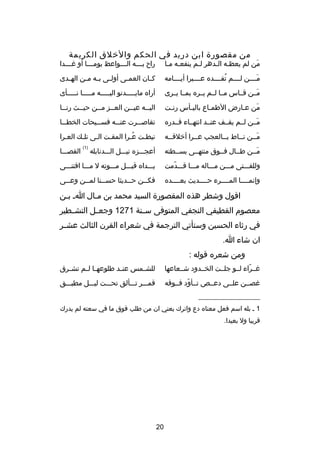‫من مقصور ة ابن دريد في الحكم والخلق الكريمة‬

‫من لم يعظصه الصدهر لصم ينفعصه مصا‬
‫ص ص‬
‫ص‬
‫ص ص‬
‫َ‬

‫را ح ب صصصه ال صصصواعظ يوم صصصا أو غ صصصدا‬
‫ص‬
‫ص‬
‫ص‬
‫ص‬

‫مصصصصن لصصصصم تفصصصصده عصصصصبرا أيصصصصامه‬
‫
ُ‬
‫َ‬

‫ك صان العم صى أول صى ب صه م صن اله صدى‬
‫ص‬
‫ص ص ص‬
‫ص‬
‫ص‬

‫مصصن قصصاس مصصا لصصم يصصره بمصصا يصصرى‬
‫َ‬

‫أراه مايصصصصصدنو اليصصصصصه مصصصصصا نصصصصصأى‬

‫من عصارض الطمصاع باليصأس رنصت‬
‫ص‬
‫ص‬
‫ص‬
‫ص‬
‫َ‬

‫اليصصه عيصصن العصصز مصصن حيصصث رنصصا‬
‫ص‬
‫ص‬
‫ص ص‬
‫ص‬
‫ص‬

‫مصصن لصصم يقصصف عنصصد انتهصصاء قصصدره‬
‫َ‬

‫تقاص صصرت عن صصه فس صصيحات الخط صصا‬
‫ص‬
‫ص‬
‫ص‬
‫ص‬

‫مصصن نصصاط بصصالعجب عصصرا أخلقصصه‬
‫ص‬
‫ص‬
‫ص‬
‫ص‬
‫َص‬

‫نيطصت عصرا المقصت الصى تلصك العصرا‬
‫ص‬
‫ص‬
‫ص‬
‫ص‬
‫
ُص‬
‫ص‬
‫)1(‬

‫القصصصصا‬

‫مصصن طصصال فصصوق منتهصصى بسصصطته‬
‫َ‬

‫أعجصصصزه نيصصصل الصصصدنابله‬

‫وللفصصصتى مصصصن مصصصاله مصصصا قصصصدمت‬
‫دّ‬

‫يصصصداه قبصصصل مصصصوته ل مصصصا اقتنصصصى‬

‫وإنمصصصصا المصصصصرء حصصصصديث بعصصصصده‬

‫فك صصن ح صصديثا حس صصنا لم صصن وع صصى‬
‫ص‬
‫ص‬
‫ص‬
‫ص‬
‫ص‬

‫اقول وشطر هذه المقصور ة السيد محمد بن مصال اص بصن‬
‫ص‬
‫ص‬
‫معصوم القطيفي النجفي المتوفى سصصنة 1721 وجعصصل التشصصطير‬
‫في رثاء الحسين وستأتي الترجمة في شعراء القرن الثالث عش صر‬
‫ص‬
‫ان شاء ا.‬
‫ومن شعره قوله :‬
‫غصصراء لصصو جلصصت الخصصدود شصصعاعها‬
‫دّ‬

‫للش صمس عن صد طلوعه صا ل صم تش صرق‬
‫ص‬
‫ص ص‬
‫ص‬
‫ص‬

‫غصصصن علصصى دعصصص تصصأود فصصوقه‬
‫دّ‬

‫قمصصصر تصصصألق تحصصصت ليصصصل مطبصصصق‬

‫__________________‬
‫1 ص بله اسم فعل معناه دع واترك يعني ان من طلب فوق ما في سعته لم يدرك‬
‫قريبا ول بعيدا.‬

‫02‬

 