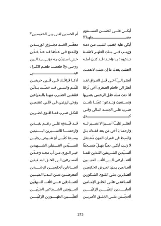 ‫أبكـــي علـــى الحســـن المســـموم‬
‫مضـــــــــــــــــــــــــــــــــطهدا؟!‬

‫أم الحس ـين لقـى بي ـن الخميس ـين؟‬
‫ـ‬
‫ـ‬
‫ـ‬
‫ـ‬

‫أبكي عليه خضيب الشـيب مـن دمـه‬
‫ـ‬
‫ـ‬
‫ـ‬

‫معفـــر الخـــد محـــزوز الوريـــدين‬
‫اّ‬

‫وزينــب فــي بنــات الطهــر لطمــة‬

‫والـدمع فـي خـدها قـد خـد خـدين‬
‫اّ‬
‫اّ‬
‫ـ‬
‫اّ‬
‫ـ‬
‫ـ‬

‫تــدعوه : يــا واحــدا قــد كنــت أملــه‬

‫ح ـتى اس ـتبدت ب ـه دون ـي ي ـد ال ـبين‬
‫ـ ـ ـ‬
‫ـ اّ ـ‬
‫ـ‬

‫لعشت بعدك ما إن عشت لنعمــت‬

‫روحــي ول طعمــت طعــم الكــرا ،‬
‫عينــــــــــــــــــــــــــــــــــــــــي‬

‫أنظ ـر إل ـي أخ ـي قب ـل الف ـراق لق ـد‬
‫ـ‬
‫ـ‬
‫ـ‬
‫اّ ـ‬
‫ـ‬

‫أذكــا فراقــك فــي قلــبي حريقيــن‬

‫أنظر الى فاطم الصغرى أخي ترها‬
‫تلَ‬

‫لليتــم والســبي قــد خصــت بــذلين‬
‫اّ‬
‫اّ‬
‫ُ‬

‫اذا دنت منـك ظـل الرجـس يضـربها‬
‫ـ‬
‫ـ‬
‫ـ‬
‫ـ‬

‫فتلتقــي الضــرب منهــا بالــذراعين‬
‫ـ‬
‫ـ‬
‫ـ‬
‫ـ‬

‫وتســـتغيث وتـــدعو : عمتـــا تلفـــت‬
‫اّ‬

‫روحي لرزكئيـن فـي قلـبي عظيميـن‬
‫ـ‬
‫ـ‬
‫ـ ـ‬

‫ضــرب علــى الجســد البــالي وفــي‬
‫كبــــــــــــــــــــــــــــــــــــــــدي‬

‫للثكــل ضــرب فمــا اقــوى لضــربين‬

‫أنظـــر عليـــا أســـيرا ل نصـــير لـــه‬

‫ق ــد قي ــدوه عل ــى ررغ ــم بقيـــدين‬
‫ـ‬
‫ـ‬
‫اّـ‬
‫ـ‬

‫وارحمتا يا أخي من بعد فقــدك بــل‬

‫وارحمتـــــا للســـــيرين اليـــــتيمين‬

‫والسبط في رغمرات الموت مشـتغل‬
‫ُ ـ‬

‫ببس ــط كفي ــن أو تق ــبيض رجلي ــن‬
‫ـ‬
‫ـ‬
‫اّ ـ‬
‫ـ‬

‫ل زلــت أبكــي دمــا ينهــل منســجما‬
‫اّ‬

‫للســــيدين القــــتيلين الشــــهيدين‬
‫ـ‬
‫ـ‬
‫ـ اّ‬

‫ألســيدين الشــريفين اللــذين همــا‬
‫اّ‬

‫خيــر الــورى مــن أب مجــد وجــدين‬
‫اّ‬

‫ألضـــارعين الـــى اـــ المنيـــبين‬
‫ـ‬
‫ـ‬
‫ـ‬
‫ـ‬

‫ألمســرعين الــى الحــق الشــفيعين‬

‫ألعــالمين بــذي العــرش الحكيميــن‬

‫ألعــــادلين ألحليميــــن الرشــــيدين‬

‫ألص ـابرين عل ـى البل ـوى الش ـكورين‬
‫ـ‬
‫ـ‬
‫ـ‬
‫ـ‬

‫ألمعرضـــين عـــن الـــدنيا المنيـــبين‬

‫ألشــاهدين علــى الخلــق المــامين‬

‫ألص ـــادقين ع ـــن ا ـــ ال ـــوفيين‬
‫اّ‬
‫ـ ـ‬
‫ـ‬
‫ـ‬

‫ألعاب ـــــدين التقيي ـــــن الزكيي ـــــن‬
‫اّ ـ‬
‫اّ ـ‬
‫ـ‬

‫ألم ـــؤمنين الش ـــجاعين الجريي ـــن‬
‫اّ ـ‬
‫ـ‬
‫ـ‬

‫ألحج ــتين عل ــى الخل ــق الميري ــن‬
‫ـ‬
‫ـ‬
‫ـ‬
‫اّـ‬

‫ألطيـــــبين الطهـــــورين الزكييـــــن‬
‫اّ‬
‫اّ‬

‫312‬

 