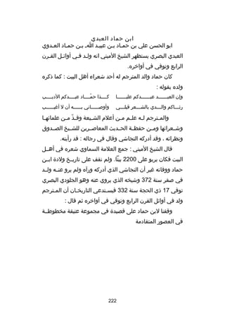 ‫ابن حماد العبدي‬
‫ابو الحسن علي بن حمـاد بـن عبيـد اـ بـن حمـاد العـدوي‬
‫ـ‬
‫ـ‬
‫ـ‬
‫ـ‬
‫ـ ـ‬
‫العبدي البصري يستظهر الشيخ الميني انه ولـد فـي أواكئـل القـرن‬
‫ـ‬
‫ـ‬
‫الرابع وتوفي في أواخره.‬
‫كان حماد والد المترجم له أحد شعراء أهل البيت : كما ذكره‬
‫ولده بقوله :‬
‫وإن العبـــــــد عبـــــــدكم عليـــــــا‬

‫كــــذا حمــــاد عبــــدكم الديــــب‬
‫ـ‬
‫ـ‬
‫اّـ‬
‫ـ‬

‫رث ـــاكم وال ـــدي بالش ـــعر قبل ـــي‬
‫ـ‬
‫ـ‬
‫ـ‬
‫ـ‬

‫وأوصــــــاني بــــــه أن ل أرغيــــــب‬

‫والم ـترجم ل ـه عل ـم م ـن أعلم الش ـيعة وف ـذ م ـن علماكئه ـا‬
‫ـ‬
‫اّ ـ‬
‫ـ‬
‫ـ ـ‬
‫ـ‬
‫ـ‬
‫وشــعراكئها ومــن حفظــة الحــديث المعاصــرين للشــيخ الصــدوق‬
‫ونظراكئه ، وقد أدركه النجاشي وقال في رجاله : قد رأيته.‬
‫قال الشيخ الميني : جمع العلمة السماوي شعره في أهــل‬
‫البيت فكان يربو على 0022 بيتا. ولم نقف على تاريــخ ولدة ابــن‬
‫حماد ووفاته رغير أن النجاشي الذي أدركه ورآه ولم يرو عنــه ولــد‬
‫ا ِ‬
‫في صفر سنة 273 وشيخه الذي يروي عنه وهو الجلودي البصري‬
‫توفي 71 ذي الحجة سنة 233 فيسـتدعي التاريخـان أن المـترجم‬
‫ـ‬
‫ـ‬
‫ـ‬
‫ولد في أواكئل القرن الرابع وتوفي في أواخره ثم قال :‬
‫وقفنا لبن حماد على قصيدة في مجموعة عتيقة مخطوطــة‬
‫في العصور المتقادمة‬

‫222‬

 