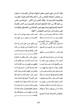 ‫وقد ذكر ابن شهر اشوب بعض ابياتها نسبة الى العب ـدي ) س ـفيان‬
‫ـ‬
‫ـ‬
‫بن مصعب ( وتبعه البياضـي فـي ) الصـراط المسـتقيم ( ورغيـره.‬
‫ـ‬
‫ـ‬
‫ـ‬
‫ـ‬
‫ـ‬
‫والقصيدة للمترجم له ، وقال القمي في الكنى : ابو الحسن علـي‬
‫ـ‬
‫بن عبيد ا بن حماد العدوي الش ـاعر البص ـري م ـن اك ـابر علم ـاء‬
‫ـ‬
‫ـ‬
‫ـ‬
‫ـ‬
‫ـ‬
‫الشيعة وشعراكئهم ومحدثيهم ومن المعاصرين للصدوق ونظراكئــه‬
‫ومن شعره في مدح امير المؤمنين 7 قوله :‬
‫‌‬
‫وردت لـــك الشـــمس فـــي بـــابل‬
‫ُ اّ‬

‫فســــاميت يوشــــع لمــــا ســــما‬
‫تلَ‬

‫ويعقــــوب مــــا كــــان اســــباطه‬

‫كنجليــــك ســــبطي ن ـــبي الهــــدى‬
‫ـ‬

‫وقال ابن حماد العبدي :‬

‫أســايلتي عمــا ألقــي مــن الســى‬
‫ليخبرك إني في فنــون مــن الجــوى‬
‫ ٍ‬
‫وإن قلــت : إن الليــل ليــس بنــاطق‬

‫سلي الليل عن ـي ه ـل أج ـن إذا جن ـا‬
‫اّـ‬
‫ـ‬
‫ـ‬
‫ـ‬
‫إذا مــا انقضــا فــن يوكــل لــي فنــا‬
‫اّ‬
‫اّ‬
‫قف ـي وانظ ـري واس ـتخبري الجس ـد‬
‫ـ‬
‫ـ‬
‫ـ‬
‫ـ‬
‫المضــــــــــــــــــــــــــــــــــــنى‬

‫وإن كنت في ش ـك ف ـديتك فاس ـئلي‬
‫ـ‬
‫ ٍ ـ‬

‫دموعي التي سالت وأقرحت الجفنـا‬
‫ـ‬

‫أحبتنـــــا لـــــو تعلمـــــون بحالنـــــا‬
‫اّ‬

‫لمــا كــانت اللــذات تشــغلكم عنــا‬
‫اّ‬

‫تشـــارغلتموا عنـــا بصـــحبة رغيرنـــا‬
‫اّ‬

‫وأظهرتــم الهجــران مــا هكــذا كنــا‬

‫وآليتمــــوا أن ل تخونــــوا عهودنــــا‬

‫فق ـد وحي ـاة الح ـب خنت ـم وم ـا خن ـا‬
‫ـ ـ‬
‫ـ‬
‫ـ‬
‫ـ‬
‫ـ‬

‫رغدرتم ولم نغدر وخنت ـم ولـم نخ ـن‬
‫ـ‬
‫ـ‬
‫ُ ـ‬

‫وحلتم عن العهـد القـديم ومـا حلنـا‬
‫ـ ُ ـ‬
‫ـ‬
‫ـ‬
‫ُ‬

‫وقلت ـم ول ـو توف ـوا بص ـدق ح ـديثكم‬
‫ـ‬
‫ـ‬
‫ـ‬
‫ـ‬
‫ـ‬

‫ونحن على صدق الحديث الذي قلنا‬

‫أيهنــا لكــم طيــب الكــرى وجفوننــا‬

‫على الجمر؟! ل تهنا ول بعدكم نمنــا‬

‫أنخنـــا بمغنـــاكم لتحـــي نفوســـنا‬

‫فمــا زادنــا إل جــوى ذلــك المغنــا‬
‫
ً‬

‫ســنرحل عنكــم إن كرهتــم مقامنــا‬

‫ونصبر عنك ـم مث ـل م ـا ص ـبركم عن ـا‬
‫ـ‬
‫ـ ـ ـ‬
‫ـ‬

‫ونأخــذ مــن نهــوى بــديل 
ً ســواكم‬
‫تلَ‬

‫ونجعل قطع الوصـل منكـم ول منـا‬
‫اّـ‬
‫ـ‬
‫ـ‬

‫تعالوا الى النصـاف فيمـا ادعيتمـوا‬
‫ـ‬
‫ـ اّ‬
‫ـ‬

‫ول تف ــر طواب ــل ص ــححوا اللف ــظ‬
‫ـ‬
‫ـ‬
‫ـ‬
‫ـ‬
‫والمعن ـــــــــــــــــــــــــــــــــــى‬
‫ـ‬

‫322‬

 