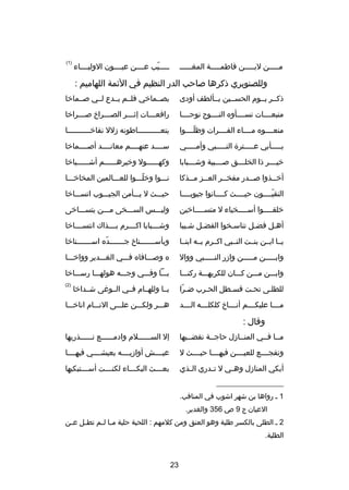 ‫صصصصصيب عصصصصن عيصصصصون الوليصصصصاء‬
‫دّ‬

‫مصصصصصن لبصصصصصن فاطمصصصصصة المغصصصصصص‬

‫)1(‬

‫وللصنوبري ذكرها صاحب الدر النظيم في الئمة اللهاميم :‬
‫ذكصصر يصصوم الحسصصين بصصألطف أودى‬

‫بصصصماخي فلصصم يصصدع لصصي صصصماخا‬

‫متبعصصصصات نسصصصصأوه النصصصصو ح نوحصصصصا‬

‫رافع صصصات إث صصصر الص صصصراخ ص صصصراخا‬
‫ص‬
‫ص‬
‫ص‬
‫ص‬

‫منعصصصصوه مصصصصاء الفصصصصرات وظلصصصصوا‬
‫دّ‬

‫يتع صصصصصصصصصصاطونه دزلل نقاخ صصصصصصصصصصا‬
‫ص‬
‫ص‬

‫بصصصصصأبي عصصصصصتر ة النصصصصصبي وأمصصصصصي‬

‫سصصصصد عنهصصصصم معانصصصصد أصصصصصماخا‬

‫خي صصصر ذا الخل صصصق ص صصصبية وش صصصبابا‬
‫ص‬
‫ص‬
‫ص‬
‫ص‬

‫وكهصصصصصصول وخيرهصصصصصصم أشصصصصصصياخا‬

‫أخ صصذوا ص صصدر مفخ صصر الع صصز م صصذكا‬
‫ص ص‬
‫ص‬
‫ص‬
‫ص‬

‫نصصصوا وخلصصصوا للعصصصالمين المخاخصصصا‬
‫دّ‬

‫النقيصصصصون حيصصصصث كصصصصانوا جيوبصصصصا‬
‫دّ‬

‫حيصصصث ل يصصصأمن الجيصصصوب اتسصصصاخا‬

‫خلق صصصصوا أس صصصصخياء ل متس صصصصاخين‬
‫ص‬
‫ص‬
‫ص‬

‫وليصصصس السصصصخى مصصصن يتسصصصاخى‬

‫أهصل فضصل تناسصخوا الفضصل شصيبا‬
‫ص‬
‫ص‬
‫ص‬
‫ص‬
‫ص‬

‫وشصصصصبابا اكصصصصرم بصصصصذاك انتسصصصصاخا‬

‫يصصا ابصصن بنصصت النصصبي اكصصرم بصصه ابنصصا‬

‫وبأسصصصصصصصناخ جصصصصصصصده اسصصصصصصصناخا‬
‫دّ‬

‫وابصصصصصن مصصصصصن وادزر النصصصصصبي ووال‬

‫ه وصصصصافاه فصصصي الغصصصدير وواخصصصا‬

‫وابصصصن مصصصن كصصصان للكريهصصصة ركنصصصا‬

‫بصصصا وفصصصي وجصصصه هولهصصصا رسصصصاخا‬

‫للطلصى تحصت قسصطل الحصرب ضصرا‬
‫دّ‬
‫ص‬
‫ص‬
‫ص‬
‫ص‬

‫يصصا وللهصصام فصصي الصصوغى شصصداخا‬

‫)2(‬

‫مصصصصا عليكصصصصم أنصصصصاخ كلكلصصصصه الصصصصد‬

‫هصصصر ولكصصصن علصصصى النصصصام اناخصصصا‬

‫وقال :‬
‫مصصا فصصي المنصصادزل حاجصصة نقضصصيها‬

‫إل السصصصصصصلم وادمصصصصصصع نصصصصصصذريها‬

‫وتفجصصصصع للعيصصصصن فيهصصصصا حيصصصصث ل‬

‫عيصصصصش أوادزيصصصصه بعيشصصصصي فيهصصصصا‬

‫أبكي المنادزل وه صي ل ت صدري ال صذي‬
‫ص‬
‫ص‬
‫ص‬

‫بع صصصث البك صصصاء لكن صصصت أس صصصتبكيها‬
‫ص‬
‫ص‬
‫ص‬
‫ص‬

‫__________________‬
‫1 ص رواها بن شهر اشوب في المناقب.‬
‫العيان ج 9 ص 653 والغدير.‬
‫2 ص الطلى بالكسر طلية وهو العنق ومن كلمهم : اللحية حلية م صا ل صم تط صل ع صن‬
‫ص‬
‫ص‬
‫ص ص‬
‫الطلية.‬

‫32‬

 