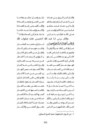 ‫وأقسسسام كنسسسز السسسرزق بيسسسن عبسسساده‬

‫بكسسسسم وبصسسسسير حبكسسسسم مفتاحسسسسا‬
‫اّ‬

‫مسسسن ذا يقسسسدر قسسسدركم وبصسسسفاتكم‬
‫َ‬

‫تفنسسسى المديسسسح وتعجسسسز المسسسداحا‬

‫وأن سسا اب سسن حم سساد غ سسذيت بحبك سسم‬
‫س‬
‫س‬
‫س‬
‫س س‬

‫واسسس أفصسسسحني بكسسسم افصسسساحا‬

‫عسساديت مسسن عسساداكم ووليسست مسسن‬
‫َ‬
‫ُ‬

‫ولكسسسسم ووبصسسسسلت منسسسسه جناحسسسسا‬
‫ُ‬

‫بصسسسلى اللسسسه عليكسسسم يسسسا سسسسادتي‬

‫)1(‬

‫ما ساد نجسم فسي السسماء ولحسا‬
‫س‬
‫س‬
‫ ٌ س‬

‫وقال يرثي ابا عبد ا الحسين عليه بصلوات ا‬
‫وعلى أبصحابه الميامين :‬

‫مِ‬
‫إبسسك مسسا عشسست بالسسدموع الغسسزار‬

‫ل سسسسسسذراري محم سسسسسسد المخت سسسسسسار‬
‫س‬
‫س‬
‫س‬

‫شسسسردوا ف سسي البلد ش سسرقا وغربسسسا‬
‫س‬
‫س‬
‫اّ‬

‫وخلسسسست منهسسسسم عسسسسراص السسسسدار‬

‫وغزتهسسسم بالحقسسسد أرجسسساس هنسسسد‬

‫وغليسسسسل مسسسسن الصسسسسدور الحسسسسرار‬

‫فكسسسأني بهسسسم عطاشسسسى يسسسسقو‬
‫ُ‬

‫ن كسسسؤوس السسسردى بحسسسد الشسسسفار‬
‫اّ‬

‫وكسسأني أرى الحسسسين وقسسد نكسسس‬

‫عسسسسن سسسسسرجه تريسسسسب العسسسسذارى‬

‫فهسسسسوى شسسسسمر اللعيسسسسن عليسسسسه‬
‫س‬
‫س‬
‫ ٌ‬
‫س‬
‫س‬

‫وفسسسرى النحسسسر فسسسي شسسسبا البتسسسار‬

‫ث سسسم عله ف سسسي الس سسسنان س سسسنان‬
‫س‬
‫س‬
‫س‬
‫س‬

‫يتلل كضسسسسسوء شسسسسسمس النهسسسسسار‬

‫وك سسسأني بالط سسساهرات وق سسسد أب سسسر‬
‫س‬
‫س‬
‫س‬
‫س‬

‫زن للس سسسبي م سسسن خب سسسا الخ سسسدار‬
‫س‬
‫س‬
‫س‬
‫س‬

‫وكسسسسسسسأني بزينسسسسسسسب إذ رأتسسسسسسسه‬

‫وهسسو ملقسسى علسسى الجنسسادل عسساري‬

‫س سسقطت دهش سسة ون سسادت بص سسوت‬
‫س‬
‫س‬
‫س‬
‫س‬

‫يسسسترك الصسسسخر شسسسجوه بانفطسسسار‬

‫يسسسا اخ سسي ل حييسسست بعسسسدك بسسسل ل‬
‫ُ‬
‫س‬

‫نعم سسست مقل سسستي بطي سسسب الغ سسسرار‬
‫س‬
‫س‬
‫س‬
‫س‬

‫أب سسسسرزت للس سسسسباء من سسسسا وج سسسسوه‬
‫س‬
‫س‬
‫س‬
‫س‬

‫طالمسسسسا بصسسسسنتها عسسسسن البصسسسسار‬

‫يسسسا أخسسسي لسسسو تسسسرى سسسسكينة قسسسد‬

‫ألبسسسسسها اليتسسسسم ذلسسسسة النكسسسسسار‬
‫اّ‬

‫س ُ اّ‬
‫ل سسو تراه سسا تخم سسر ال سسرأس ب سسالكم‬
‫س‬
‫اّس‬
‫س‬
‫س‬

‫حيسسساءا مسسسن بعسسسد سسسسلب الخمسسسار‬

‫تسسسسستر السسسسوجه بسسسساليمين وقسسسسد‬

‫تمسسسك حزنسسا أحشسساءها باليسسسار‬
‫س‬
‫س‬
‫س‬
‫س‬

‫لعسسن اسس ظسسالميهم مسسن النسساس‬

‫بطسسسسسسول العشسسسسسسي والبكسسسسسسار‬

‫__________________‬
‫1 س عن الديوان المخطوط جمعه الشيخ السماوي.‬

‫252‬

 