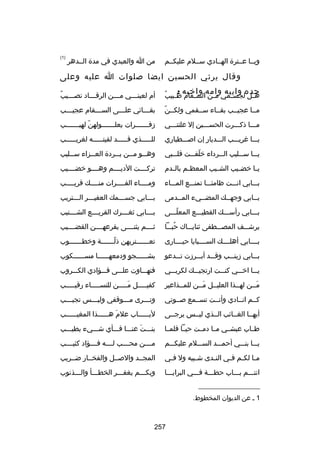 ‫ويسسا عسسترة الهسسادي سسسلم عليكسسم‬

‫من ا والعبدي في مدة السسدهر‬

‫)1(‬

‫وقال يرثي الحسين ايضا بصلوات ا عليه وعلى‬
‫جده وابيه وامه واخيه :‬

‫س ُ‬
‫ه سل لجس سمي م سن الس سقام ط سبيب‬
‫س‬
‫س‬
‫س‬
‫س‬

‫ُ‬
‫أم لعين سسسي م سسسن الرق سسساد نصسسسيب‬
‫س‬
‫س‬
‫س‬
‫س‬

‫اّ‬
‫مسسا عجيسسب بقسساء سسسقمي ولكسسن‬

‫بق سسسائي عل سسسى الس سسسقام عجي سسسب‬
‫س‬
‫س‬
‫س‬
‫س‬

‫مسسسا ذكسسسرت الحسسسسين إل علتنسسسي‬

‫زفسسسسسسسرات يعلسسسسسسسولهن لهيسسسسسسسب‬
‫اّ‬

‫يسسسا غريسسسب السسسديار إن ابصسسسطباري‬

‫للسسسسسذي قسسسسسد لقيتسسسسسه لغريسسسسسب‬

‫يسسسا سسسسليب السسسرداء خلفسسست قلسسسبي‬
‫اّ‬

‫وه سسو م سسن ب سسردة الع سسزاء س سسليب‬
‫س‬
‫س‬
‫س‬
‫س‬
‫س‬

‫ي سا خض سيب الش سيب المعظ سم بال سدم‬
‫س‬
‫س‬
‫س‬
‫س‬
‫س‬

‫تركسسسست الديسسسسم وهسسسسو خضسسسسيب‬

‫بسسسابي انسسست ظامئسسسا تمنسسسع المسسساء‬

‫ومسسسساء الفسسسسرات منسسسسك قريسسسسب‬
‫س‬
‫س‬
‫س‬
‫س‬

‫بسسابي وجهسسك المضسسيء المسسدمى‬
‫س‬
‫س‬
‫س‬
‫س‬

‫بسسسابي جسسسسمك العفيسسسر السسستريب‬

‫بسسسابي رأسسسسك القطيسسسع المعلسسسى‬
‫اّ‬

‫ب سسسابي ثغ سسسرك القري سسسع الشسسسسنيب‬
‫س‬
‫س‬
‫س‬

‫يرشسسسف المصسسسطفى ثنايسسساك حبسسسا‬
‫ُ‬

‫ثسسسسم يثنسسسسى بقرعهسسسسن القضسسسسيب‬

‫بسسسسابي أهلسسسسك السسسسسبايا حيسسسسارى‬

‫تع سسسسسستريهن ذل سسسسسسة وخط سسسسسسوب‬
‫س‬
‫اّس‬
‫س‬

‫بسسسابي زينسسسب وقسسسد أبسسسرزت تسسسدعو‬

‫بشسسسسسسجو ودمعهسسسسسسا مسسسسسسسكوب‬
‫ ٍ‬

‫يسسسا اخسسسي كنسسست ارتجيسسسك لكربسسسي‬

‫فتهسسساوت علسسسى فسسسؤادي الكسسسروب‬

‫مسسن لهسسذا العليسسل مسسن للمسسذاعير‬
‫س‬
‫َس‬
‫س‬
‫س‬
‫َس‬

‫كفيسسسسسل مسسسسسن للنسسسسسساء رقيسسسسسب‬
‫َ‬

‫كسسم انسسادي وأنسست تسسسمع بصسسوتي‬

‫وتسسسرى مسسسوقفي وليسسسس تجيسسسب‬
‫س‬
‫س‬
‫س‬
‫س‬

‫أيهسسا الغسسائب السسذي ليسسس يرجسسى‬

‫ليسسسسسساب علم هسسسسسسذا المغيسسسسسسب‬
‫َ‬

‫طسساب عيشسسي مسسا دمسست حيسسا فلمسسا‬

‫بنسسست عنسسسا فسسسأي شسسسيء يطيسسسب‬
‫َ‬

‫يسسسا بنسسسي أحمسسسد السسسسلم عليكسسسم‬

‫مسسسسن محسسسسب لسسسسه فسسسسؤاد كئيسسسسب‬

‫م سا لك سم ف سي الن سدى ش سبيه ول ف سي‬
‫س‬
‫س‬
‫س‬
‫س س س‬

‫المجسسد والبصسسل والفخسسار ضسسريب‬

‫انتسسسم بسسساب حطسسسة فسسسي البرايسسسا‬

‫وبكسسسم يغفسسسر الخطسسسأ والسسسذنوب‬

‫__________________‬
‫1 س عن الديوان المخطوط.‬

‫752‬

 
