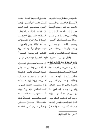 ‫فكسسسم مسسسن باطسسسل قسسسد أظهسسسروه‬

‫وح سسسسق أنك سسسسروه فم سسسسا أحيف سسسسا‬
‫س‬
‫س‬
‫س‬
‫س‬

‫أل يسسسسسسسآل طاهسسسسسسسا إن قلسسسسسسسبي‬

‫ل سسسذكر مص سسسابكم أمس سسسى لهيف سسسا‬
‫س‬
‫س‬
‫س‬
‫س‬

‫إذا بصسسسادفت فسسسي حسسسزن أناسسسسا‬
‫س‬
‫س‬
‫س‬
‫س‬

‫أكسسسسون لهسسسسم مسسسسن كسسسسم أليفسسسسا‬

‫ ٍ‬
‫أومسسسسل عنسسسسدكم جنسسسسات عسسسسدن‬

‫تح سسسف الص سسسالحات به سسسا حفوف سسسا‬
‫س‬
‫س‬
‫س‬
‫اّ‬
‫س‬

‫ول أخشسسسسى هنالسسسسك كسسسسل ذنسسسسب‬

‫فسسسسسسانكم تجيسسسسسسرون المخوفسسسسسسا‬

‫وإن اسسسسسس شسسسسسسفعكم بأهسسسسسسل‬

‫السسسول كرمسسسا وكسسسان بكسسسم رؤفسسسا‬

‫وان عليسسسسسسا العبسسسسسسدي ينشسسسسسسى‬

‫بمسسسسدحكم القسسسسوافي والحروفسسسسا‬

‫ويرج سسسسسو أن تلق سسسسسوه الم سسسسساني‬
‫س‬
‫اّس‬
‫س‬

‫الجمسسسساح وأن توقسسسسوه الصسسسسروفا‬
‫اّ‬

‫بصسسسسلة اسسسس واللطسسسساف تتلسسسسو‬

‫)1(‬

‫عليكسسم وهسسو لسسم يسسزل اللطيفسسا‬

‫وقال يرثي الحسين عليه الصلوة والسلم وعلى‬
‫هسسسسن وابيه وامه واخيه وبنيه :‬
‫جده‬
‫بالعيسسسسد إن أردت سسسسسوائي‬

‫مِ‬
‫أي عيسسسسسسد لمسسسسسسستاح العسسسسسسزاء‬

‫ان فسسي مسسأتمي عسسن العيسسد شسسغل‬

‫ف سسسأله عن سسسي وخلن سسسي بش سسسجائي‬
‫س‬
‫س‬
‫ُ س‬
‫س‬

‫فسسسسساذا عيسسسسسد السسسسسورى بسسسسسسرور‬
‫اّ‬

‫كسسسسان عيسسسسدي بزفسسسسرة وبكسسسساء‬
‫س‬
‫س‬
‫س‬
‫س‬

‫واذا جسسسسسددوا ثيسسسسسابهم جسسسسسددت‬
‫اّ‬

‫ثسسسسوبي مسسسسن لوعسسسستي وضسسسسنائي‬

‫واذا أدمنسسسسوا الشسسسسراب فشسسسسربي‬

‫مسسسسن دمسسسسوع ممزوجسسسسة بسسسسدماء‬

‫وعسسسويلي علسسسى الحسسسسين غنسسسائي‬

‫واذا استشسسسعروا الغنسسساء فنسسسوحي‬

‫وقليسسسل لسسسو مسسست همسسسا ووجسسسدا‬
‫اّ‬

‫لمصسسساب الغريسسسب فسسسي كسسسربلء‬
‫س‬
‫س‬
‫س‬
‫س‬

‫أيهنسسسسسى بعيسسسسسده مسسسسسن مسسسسسواليه‬
‫َ‬

‫أبسسسسسسسسادتهم يسسسسسسسسد العسسسسسسسسداء‬

‫آه ي سسسا ك سسسربلء ك سسسم في سسسك م سسسن‬
‫س‬
‫س‬
‫س‬
‫س‬
‫س‬

‫ك سسسسسرب لنف سسسسسس ش سسسسسجية وبلء‬
‫اّ‬
‫س‬
‫س‬
‫س‬

‫أألسسسذ الحيسسساة بعسسسد قتيسسسل الطسسسف‬

‫ظلمسسسسسسسا إذن لقسسسسسسسل حيسسسسسسسائي‬
‫اّ‬

‫اّ‬
‫كيسسف التسسذ شسسرب مسساء وقسسد جسسر‬
‫اّ‬

‫ع كسسسأس السسسردى بكسسسرب الظمسسساء‬

‫__________________‬
‫1 س عن ديوان المخطوط.‬

‫952‬

 