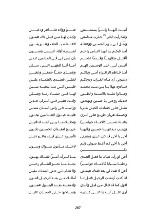 ‫أتيسسسست اليهسسسسا زائسسسسرا يستشسسسسفني‬

‫هسسسسسسو وولء ظسسسسسساهر ودخيسسسسسسل‬
‫ص ً‬

‫حسسارت مسسدامعي‬

‫وكسسان لهسسا مسسن قبسسل ذاك همسسول‬

‫ومثسسل لسسي يسسوم الحسسسين ووعظسسه‬
‫ُ اّ‬

‫لعسسسسدائه بسسسسالطف وهسسسسو يقسسسسول‬

‫أمسسا فيكسسم يسسا أيهسسا النسساس راحسسم‬

‫لع سسسسسترة أولد الن سسسسسبي وبص سسسسسول‬
‫س‬
‫س‬
‫س‬

‫أأقتسسسل مظلومسسسا وقسسسدما علمتسسسم‬

‫بأن ليس ل سي ف سي الع سالمين ع سديل‬
‫س‬
‫س‬
‫س‬
‫س‬

‫أليسسس أبسسي خيسسر الوبصسسيين كلهسسم‬

‫أم سسسا أن سسسا للطه سسسر الن سسسبي س سسسليل‬
‫س‬
‫س‬
‫س‬
‫س‬
‫س‬

‫أمسسا فسساطم الزهسسراء أمسسي ويلكسسم‬

‫وعمسسسساي حقسسسسا جعفسسسسر وعقيسسسسل‬

‫دعسسوني أرد مسساء الفسسرات ودونكسسم‬

‫لقتلسسسي فعنسسسدي بالظمسسساء غليسسسل‬

‫فنسسادوه مهل يسسا بسسن بنسست محمسسد‬
‫س‬
‫س‬
‫س س‬
‫س‬

‫فليسسسس السسسى مسسسا تبتغيسسسه سسسسبيل‬

‫ومسسسالوا عليسسسه بالسسسسنة والظسسسبى‬

‫لهسسسا فسسسي حشسسساه رنسسسة وبصسسسليل‬

‫فسديتك روحسي يسا حسسين ومهجستي‬
‫س‬
‫س‬
‫س س‬
‫س‬

‫وانسست عفيسسر فسسي السستراب جسسديل‬
‫س‬
‫س‬
‫س س‬
‫س‬

‫تشسسل علسسى جثمانسسك الخيسسل شسسزبا‬
‫اّ‬

‫ورأسسسك فسسي راس السسسنان مشسسيل‬

‫وجسمك عريان طريسح علسى السثرى‬
‫س‬
‫س‬
‫س‬

‫عليسسسه خيسسسول الظسسسالمين تجسسسول‬

‫بناتسسسك تسسسسبى كالمسسساء حواسسسسرا‬

‫ونجلسسسك مسسسا بيسسسن العسسسداة قتيسسسل‬

‫وزينسسب تسسدعو ي سسا حسسسين وقلبهسسا‬
‫س‬
‫س‬
‫س‬
‫س‬
‫س‬

‫جريسسسح لفقسسسدان الحسسسسين ثكسسسول‬

‫أخي يا أخي قد كنت عسزي ومنعستي‬
‫س‬
‫س‬

‫فأبص سسبح ع سسزي في سسك وه سسو ذلي سسل‬
‫س‬
‫س‬
‫س‬
‫س‬
‫س‬

‫ولما رأيت الحير‬
‫َ‬

‫)1(‬

‫أخي يا أخي ل سم أع سط س سؤلي ول سم‬
‫س‬
‫س‬
‫س‬
‫س‬
‫يكسسسسسسسسسسسسسسسسسسسسسسسسسسسسسسسسسسسسسسسسسن‬
‫س‬

‫لختسسسك مسسسأمول سسسسواك وسسسسول‬

‫أخي لو رأت عيناك ما فعسسل العسسدى‬

‫بنسسسا لسسسرأت أمسسسرا هنسسساك يهسسسول‬
‫س‬
‫س‬
‫س‬
‫س س‬

‫رحلنسسسا سسسسبايا كالمسسساء حواسسسسرا‬

‫يجسسسد بنسسسا نحسسسو الشسسسام رحيسسسل‬
‫س‬
‫س‬
‫س‬
‫س اّ س‬

‫أخي ل هنت لي بعد فقدك عيش ستي‬
‫س‬

‫ول ط ساب ل سي ح ستى المم سات مقي سل‬
‫س‬
‫س‬
‫س‬
‫س‬
‫س‬

‫اذا كنسست أزمعسست الرحيسسل فقسسل لنسسا‬

‫أمالسسك مسسن بعسسد الرحيسسل قفسسول‬
‫س‬
‫س‬
‫س‬
‫س‬
‫س‬

‫اقول كما قد ق سال م سن قب سل وال سدي‬
‫س‬
‫س‬
‫س‬
‫س‬

‫وادمعسسسسه بعسسسسد البتسسسسول همسسسسول‬

‫أرى علسسسسل السسسسدنيا علسسسسي كسسسسثيرة‬

‫وبصسسساحبها حسسستى الممسسسات عليسسسل‬

‫762‬

 