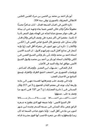 ‫أبو بكر احمد بن محمد بن الحسن بصن مصراد الضصبي الحلصبي‬
‫ص‬
‫ص‬
‫ص ص‬
‫النطاكي المعروف بالصنوبري توفي سنة 433.‬
‫ذكره المين في اعيصان الشصيعة فقصال : كصان شصاعرا مجيصدا‬
‫ص‬
‫ص‬
‫ص‬
‫ص‬
‫ص‬
‫ص‬
‫مطبوعا مكثرا وكان عالي النفس ضنينا بماء وجهصه عصن ان يبصذله‬
‫ص‬
‫ص ص‬
‫في طلب جوائز ممدو ح صائنا لشأنه عن الهجاء يقول الشعر تأدب صا‬
‫ص‬
‫ل تكسبا ، مقتصرا في اكثر شعره على وصف الرياض والدزده صار.‬
‫ص‬
‫وكان يسكن حلب ودمشق قال الشيخ عباس القمي في ) الكنصصى‬
‫واللقاب ( : ذكره ابن شهر اشوب في شعراء أهل البيت )ع( ولصصه‬
‫أشعار في مدائح أهصل الصبيت ومراثيهصم أقصول : ان السصيد الميصن‬
‫ص‬
‫اسماه احمد بن محمد وكناه بأبي بكر ولك صن الش صيخ القم صي ف صي‬
‫ص‬
‫ص‬
‫ص‬
‫ص‬
‫الكني واللقاب اسماه ابو بكر بن أحمد ب صن محم صد وق صول الش صيخ‬
‫ص‬
‫ص‬
‫ص‬
‫ص‬
‫الميني موافق لما رواه السيد في العيان.‬
‫قصال الثعصالبي : تشصبيهات ابصن المعصتز ، وأوصصاف كشصاجم ،‬
‫ص‬
‫ص‬
‫ص‬
‫ص‬
‫ص‬
‫ص‬
‫ص‬
‫وروضيات الصنوبري متى اجتمعت اجتمع الظرف والطرف وسمع‬
‫السامع من الحسان العجب.‬
‫ولصه فصي وصصف حلصب ومنتزهاتهصا قصصيد ة تنتهصي الصى مائصة‬
‫واربعة أبيات توجد في معجم البلدان للحموي ج 3 ص 713 وقال‬
‫البس صتاني ف صي ) دائ صر ة المع صارف ( ج 7 ص 731 ه صي اج صود م صا‬
‫ص‬
‫ص‬
‫ص‬
‫ص‬
‫ص‬
‫ص‬
‫ص‬
‫وصف به حلب ، مستهلها.‬
‫وسصصصصصصصصل الصصصصصصصصدار سصصصصصصصصلها‬

‫احبسصصصصصصا العيصصصصصصس احبسصصصصصصاها‬

‫قال الشيخ الميني : واما تشيعه فهو الذي يطفح به شصصعره‬
‫الرائق ونص بذلك اليم صاني ف صي نس صمة الس صحر وع صده اب صن ش صهر‬
‫ص‬
‫ص‬
‫ص‬
‫ص‬
‫ص‬
‫ص‬
‫ص‬
‫اشوب من مادحي أهل البيت : وأما دعوى صاحب النسمة انه كان‬
‫دزيديا واستظهاره ذلك من شعره فاحسب أنها فتوى مجصصرد ة فصصانه‬

‫72‬

 
