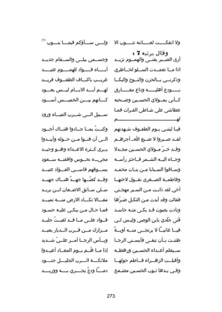 ‫ول انفكسسسسست لعسسسسسائنه تنسسسسسوب ال‬

‫وقال يرثيه 7 :‬

‫ولسسسسى سسسسسآؤكم فيمسسسسا ينسسسسوب‬

‫)1(‬

‫أرى الصسسبر يفنسسى والهمسسوم تزيسسد‬
‫س‬
‫س‬
‫س‬
‫س‬

‫وجس سسمي يبل سسى والس سسقام جدي سسد‬
‫س‬
‫س‬
‫س‬
‫س‬

‫اذا مسسسا تعمسسسدت السسسسلو لخسسساطري‬

‫أبسسسسساه فسسسسسواد للهمسسسسسوم عتيسسسسسد‬

‫وذكرن سسي ب سسالحزن والن سسوح والبك سسا‬
‫س‬
‫س‬
‫س‬
‫س‬

‫غريسسسب باكنسسساف الطفسسسوف فريسسسد‬

‫ي سسسسسودع أهلي سسسسسه وداع مف سسسسسارق‬
‫س‬
‫س‬
‫س‬

‫لهسسسم أبسسسد اليسسسام ليسسسس يعسسسود‬
‫س‬
‫س‬
‫س‬
‫س‬
‫س‬

‫كسسأني بمسسولي الحسسسين وبصسسحبه‬
‫س‬
‫س‬
‫س‬
‫س‬

‫كسسسسانهم بيسسسسن الخميسسسسس أسسسسسود‬

‫عطاشى على شساطى الفسرات فمسا‬
‫س‬
‫س‬
‫س‬
‫لهسسسسسسسسسسسسسسسسسسسسسسسسسسسسسسسسسسسسسسسسسسم‬

‫سسسسبيل السسسى شسسسرب الميسسساه ورود‬

‫في سا ليتن سي ي سوم الطف سوف ش سهدتهم‬
‫س‬
‫س‬
‫س س‬
‫س‬

‫وكن سست بم سسا ج سسادوا هن سساك أج سسود‬
‫س‬
‫س‬
‫س‬
‫س ُ س‬

‫لقسسد بصسسبروا ل ضسسيع اسس أجرهسسم‬

‫السسى أن فنسسوا مسسن حسسوله وأبيسسدوا‬

‫وقسسد خسسر مسسولي الحسسسين مجسسدل‬
‫اّ‬

‫يسسرى كسسثرة العسسداء وهسسو وحيسسد‬
‫س‬

‫وجسساء اليسسه الشسسمر فسساحتز رأسسسه‬

‫مجيسسسء نحسسسوس وافقتسسسه س سسعود‬
‫س‬

‫وسسساقوا السسسبايا مسسن بنسسات محمسسد‬

‫يسسسسوقهم قاسسسسي الفسسسؤاد عنيسسسد‬

‫وفاطمسسة الصسسغرى تقسسول لختهسسا‬

‫وقسسسد كضسسسها جهسسسد هنسسساك جهيسسسد‬
‫ ٌ‬
‫اّ‬

‫أخي لقد ذاب ست م سن الس سير مهج ستي‬
‫س‬
‫س‬
‫س‬
‫س‬

‫سسسلي سسسائق الضسسعان ايسسن يريسسد‬

‫فقالت وقد أبدت مسن الثكسل ضسرها‬
‫اّ‬
‫س‬
‫س‬

‫مقسسسال تكسسساد الرض منسسسه تميسسسد‬
‫س‬
‫س‬
‫س‬
‫س‬

‫ونادت بصوت قسد بكسى منسه حاسسد‬
‫س‬
‫س‬
‫س‬
‫س‬

‫فم سا حسال مسن يبك سي علي سه حسسود‬
‫س‬
‫س‬
‫س‬
‫س‬
‫س س‬

‫فنى جلدي يابن الوبصي ولي سس ل سي‬
‫س‬
‫س‬
‫ََ‬
‫َ‬

‫فسسواد علسسى مسسا قسسد لقيسست جليسسد‬
‫س ُ س‬
‫س س‬
‫س‬
‫س‬

‫ ٌ‬
‫فيسسسا غائبسسسا ل يرتجسسسى منسسسه أوبسسسة‬

‫مسسسزارك مسسسن قسسسرب السسسديار بعيسسسد‬

‫ظننسست بسسأن تبقسسى فآيسسسني الرجسسا‬

‫وي سسأس الرج سسا أم سسر عل سسي ش سسديد‬
‫س اّ س‬
‫س‬
‫س‬
‫س‬

‫سسسيعلم أعسسداء الحسسسين ورهطسسه‬

‫إذا مسسا هسسم يسسوم المعسساد أعيسسدوا‬
‫ُ‬

‫وأقبلسسست الزهسسسراء فسسساطم حولهسسسا‬

‫ملئكسسسسة السسسسرب الجليسسسسل جنسسسسود‬

‫وف سي ي سدها ث سوب الحس سين مض سمخ‬
‫س‬
‫س‬
‫س‬
‫س س‬

‫دمسسسسا ودج يجسسسسري بسسسسه ووريسسسسد‬
‫ ٌ‬

‫372‬

 