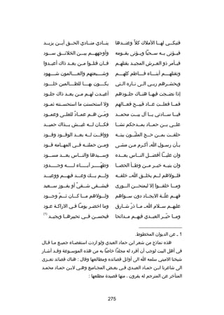 ‫فتبك سسي له سسا الملك كل ص ً وعن سسدها‬
‫س‬
‫س‬
‫س‬

‫ينسسادي منسسادي الحسسق أيسسن يزيسسد‬
‫س‬
‫س‬
‫س‬
‫س‬
‫س‬

‫فيسسؤتى بسسه سسسحبا ويسسؤتى بقسسومه‬

‫وأوجههسسسم بيسسسن الخلئسسسق سسسسود‬

‫فيسسأمر ذو العسسرش المجيسسد بقتلهسسم‬

‫فسسان قتلسسوا مسسن بعسسد ذاك أعيسسدوا‬

‫وتقتلهسسسسم أبنسسسساء فسسسساطم كلهسسسسم‬

‫وشسسسسيعتهم والعسسسسالمون شسسسسهود‬

‫ويحشسسرهم ربسسي السسى نسساره السستي‬

‫يكسسسسون بهسسسسا للظسسسسالمين خلسسسسود‬

‫إذا نضسسجت فيهسسا هنسساك جلسسودهم‬

‫أعيسسدت لهسسم مسسن بعسسد ذاك جلسسود‬

‫فمسسا فعلسست عسساد قبيسسح فعسسالهم‬

‫ول استحسنت ما استحسسسنته ثمسسود‬

‫في سسا س سسادتي ي سسا آل بي سست محم سسد‬
‫س‬
‫س‬
‫س‬
‫س‬
‫س‬

‫ومسسن هسسم عمسساد للعلسسى وعمسسود‬
‫ ٌ‬
‫َ‬

‫علسسي بسسن حمسساد بمسسدحكم نشسسا‬

‫فكسسسان لسسسه غيسسسش بسسسذاك حميسسسد‬

‫حلفسست بمسسن حسسج الملبسسون بيتسسه‬
‫اّ‬

‫وواف سست ل سسه بع سسد الوف سسود وف سسود‬
‫س‬
‫س‬
‫س‬
‫س‬
‫س‬

‫بسأن رسسول اس أكسرم مسن مشسى‬
‫س‬
‫س‬
‫س‬
‫س‬
‫س‬

‫ومسسن حملتسسه فسسي المهسسامه قسسود‬

‫وان عليسسسا أفضسسسل النسسساس بعسسسده‬

‫وسسسسيدها والنسسساس بعسسسد مسسسسود‬

‫وان بنيسسه خيسسر مسسن وطسسأ الحصسسا‬

‫وطهسسسسسر آبسسسسساء لسسسسسه وجسسسسسدود‬
‫اّ‬

‫فلسسولهم لسسم يخلسسق اسس خلقسسه‬

‫ولسسسم يسسسك وعسسسد فيهسسسم ووعيسسسد‬

‫ومسسسا خلقسسسوا إل ليمتحسسسن السسسورى‬

‫فيش سسقى ش سسقي أو يف سسوز س سسعيد‬
‫س‬
‫س‬
‫ ٌ‬
‫س‬
‫س‬

‫فهسسم علسسة اليجسساد دون سسسواهم‬
‫اّ‬

‫ولسسسولهم مسسسا كسسسان ثسسسم وجسسسود‬
‫اّ‬

‫عليهسسم سسسلم اسس مسسا ذر شسسارق‬
‫اّ‬

‫وما اخضسر يومسا فسي الراكسة عسود‬

‫ومسسا حبسسر العبسسدي فيهسسم مسسدائحا‬
‫اّ‬

‫)1(‬

‫فيحسسسن فسسي تحبيرهسسا ويجيسسد‬

‫__________________‬
‫1 س عن الديوان المخطوط.‬
‫هذه نماذج من شعر ابن حماد العبدي ولو اردت استقصساء جميسع مسا قسال‬
‫س س س‬
‫س‬
‫في أهل البيت لوجب أن أفرد له مجلدا خابصا به من هذه الموس سوعة وق سد أش سار‬
‫س‬
‫س‬
‫س‬
‫شيخنا الميني سلمه ا الى أوائل قصائده ومطالعها وقال : هناك قصائد تعسسزى‬
‫الى شاعرنا ابسن حمساد العبسدي فسي بعسض المجساميع وهسي لبسن حمساد محمسد‬
‫المتأخر عن المترجم له بقرون ، منها قصيدة مطلعها :‬

‫572‬

 