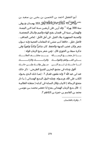 ‫أبو الفضل احمد بن الحسين بن يحيى بن سعيد بن‬
‫يسر الهمذاني الملقب ببديع الزمان.‬
‫ولد في 31 جمادى اآلخرة 853 وقيل 353 بهمسسدان وتسسوفي‬
‫سنة 893 بهراة‬

‫)1(‬

‫وقد أربى على أربعيسن س سنة كم سا فسي اليتيمسة.‬
‫س‬
‫س س‬
‫س‬
‫س‬

‫والهمذاني نسبة الى همدان بفتح الهاء والميم وال سذال المعجم سة.‬
‫س‬
‫س‬
‫والمدينة المشهورة ببلد الجبل. في أمل اآلمل : إمامي المذهب ،‬
‫فاضل جليل ، حافظ أديب منشئ له المقامات العجيبة ولسه ديسوان‬
‫س س‬
‫شعر وكان عجيب البديهة والحفظ. كان شاعرا وكاتبا ولغويا وفي‬
‫ص ً‬
‫تذكرة سبط بن الجوزي قال : ومن شعر بديع الزمان قوله :‬
‫يسسسسسسسا دار منتجسسسسسسسع الرسسسسسسسسالة‬

‫بي سسسسسسست مختل سسسسسسسف الملئسسسسسسسك‬
‫س‬
‫س‬
‫س‬

‫يسسسسسسابن الفسسسسسسواطم والعواتسسسسسسك‬

‫والترائ سسسسسسسسسسسسك والرائ سسسسسسسسسسسسك‬
‫س‬
‫س‬

‫أنسسسسسسا حائسسسسسسك إن لسسسسسسم اكسسسسسسن‬

‫مسسسسولى ولئسسسسك وابسسسسن حائسسسسك‬
‫س‬
‫س‬
‫س‬
‫س‬

‫أقول وجاء في مجمع البحرين للشيخ الطريحي : ذكر حائك‬
‫عند ابي عبد ا 7 وانه ملعون فق سال 7 : إنم سا ذل سك ال سذي يح سوك‬
‫س‬
‫س‬
‫س س‬
‫س‬
‫الكذب على ا س ورس سوله. ومثل سه ق سول الب سديع الهم سداني ) ي سا دار‬
‫س‬
‫س‬
‫س‬
‫س س‬
‫س‬
‫منتجع الرسالة ( البيات وقال النسابة في كت سابه ) منتقل سة الطالبي سة‬
‫س‬
‫س‬
‫س‬
‫( : قال بديع الزمان الهمداني يمدح ابا جعف سر محم سد ب سن موس سى‬
‫س‬
‫س س‬
‫س‬
‫محمد بن القاسم بن حمزة بن الكاظم 7.‬
‫__________________‬
‫1 س وهراة بافغانستان.‬

‫972‬

 