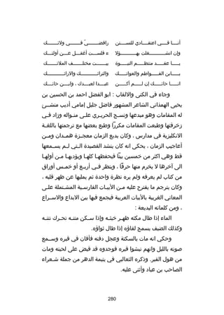 ‫أنسسسسا فسسسسي اعتقسسسسادي للتسسسسسنن‬

‫رافضسسسسسسسسي ف سسسسسسسي ولئ سسسسسسسك‬
‫س‬
‫اّ س‬

‫وإن انشسسسسسسسسسسسغلت بهسسسسسسسسسسسؤل‬
‫س‬
‫س‬

‫ء فلس سسست أغف سسسل ع سسسن أولئ سسسك‬
‫س‬
‫س‬
‫س‬
‫س‬

‫يسسسسسا عقسسسسسد منتظسسسسسم النبسسسسسوة‬

‫بيسسسسسسست مختلسسسسسسسف الملئسسسسسسسك‬

‫يسسسسسابن الفسسسسسواطم والعواتسسسسسك‬
‫س‬
‫س‬
‫س‬

‫والترائسسسسسسسسسسسسك والرائسسسسسسسسسسسسك‬

‫انسسسسسا حائسسسسسك إن لسسسسسم أكسسسسسن‬
‫س‬
‫س‬
‫س‬
‫س‬

‫عبسسسسدا لعبسسسسدك ، وابسسسسن حائسسسسك‬

‫وجاء في الكنى واللقاب : ابو الفضل احمد بن الحسين بن‬
‫يحيى الهمذاني الشاعر المشهور فاضل جليل إمامي أديب منشسسئ‬
‫له المقامات وهو مبدعها ونسسج الحريسري علسى منسواله وزاد فسي‬
‫س‬
‫س‬
‫س‬
‫س‬
‫س‬
‫زخرفتها وطبعت المقامات مكررا وطبع بعضها مع ترجمتها باللغ سة‬
‫س‬
‫النكليزية في مدارس ، وكان بديع الزمان معجسسزة همسسدان ومسسن‬
‫أعاجيب الزمان ، يحكى انه كان ينشد القصيدة ال ستي ل سم يسسسمعها‬
‫س‬
‫س‬
‫قط وهي اكثر من خمسين بيتا فيحفظهسا كلهسا ويؤديهسا مسن أولهسا‬
‫الى آخرها ل يخرم منها حرفا ، وينظر ف سي أرب سع أو خم سس أوراق‬
‫س‬
‫س‬
‫س‬
‫من كتاب لم يعرفه ولم يره نظرة واحدة ثم يمليها عن ظهر قلبه ،‬
‫وكان يترجم ما يقترح عليه مسن البيسات الفارسسية المشستملة علسى‬
‫س‬
‫المعاني الغربية بالبيات العربية فيجمع فيها بين البداع والسسسراع‬
‫، ومن كلماته البديعة :‬
‫الماء إذا طال مكثه ظه سر خبث سه وإذا س سكن متن سه تح سرك نتن سه‬
‫س‬
‫س‬
‫س‬
‫س‬
‫س‬
‫س‬
‫وكذلك الضيف يسمج لقاؤه إذا طال ثواؤه.‬
‫وحكي انه مات بالسكتة وعجل دفنه فأفان في قبره وسسسمع‬
‫بصوته بالليل وانهم نبشوا قبره فوجدوه قد قبض على لحيته ومات‬
‫من هول القبر. وذكره الثعالبي في يتيمة الدهر من جملة شسعراء‬
‫س‬
‫الصاحب بن عباد وأثنى عليه.‬

‫082‬

 