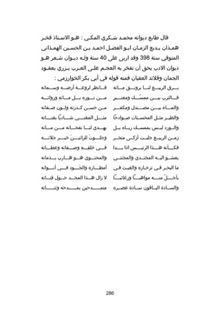 ‫قال طابع ديوانه محمسد شسكري المكسي : هسو السستاذ فخسر‬
‫س‬
‫س‬
‫س‬
‫س‬
‫س‬
‫س‬
‫همسذان بسديع الزمسان ابسو الفضسل احمسد بسن الحسسين الهمسذاني‬
‫س‬
‫س‬
‫س س‬
‫س‬
‫س‬
‫س‬
‫س‬
‫س‬
‫المتوفي سنة 893 وقد اربى على 04 سنة ولسه ديسوان شسعر هسو‬
‫س‬
‫س‬
‫س س‬
‫ديوان الدب يحق أن تفخر به العج سم عل سى الع سرب ي سزري بعقسود‬
‫س‬
‫س‬
‫س‬
‫س‬
‫س‬
‫الجمان وقلئد العقيان فمنه قوله في أبي بكر الخوارزمي :‬
‫بسسسرق الربيسسسع لنسسسا برونسسسق مسسسائه‬

‫فسسسانظر لروعسسسة أرضسسسه وسسسسمائه‬

‫س  ٍ‬
‫ف سسسالترب بي سسسن ممس سسسك ومعن سسسبر‬
‫اّس‬
‫س‬
‫س‬

‫مسسسن نسسسوره بسسسل مسسسائه وروائسسسه‬
‫مِ‬
‫س‬
‫س‬
‫س‬
‫س‬

‫والم سسساء بي سسسن مص سسسندل ومكف سسسر‬
‫س‬
‫س‬
‫س‬
‫س‬

‫مسسن حسسسن كسسدرته ولسسون بصسسفائه‬

‫والطيسسر مثسسل المحسسسنات بصسسوادحا‬

‫مثسسسسل المغنسسسسي شسسسساديا بغنسسسسائه‬

‫والسسورد ليسسس بممسسسك ريسساه بسسل‬

‫يهسسسدي لنسسسا نفحسسساته مسسسن مسسسائه‬

‫زمسسن الربيسسع جلبسست أزكسسى متجسسر‬

‫وجلسسسسوت للرائيسسسسن خيسسسسر جلئسسسسه‬
‫َ‬
‫َ‬

‫فكسسسسأنه هسسسسذا الرئيسسسسس اذا بسسسسدا‬

‫فسسسي خلقسسسه وبصسسسفائه وعطسسسائه‬
‫س‬
‫س‬
‫مِس مِ‬
‫س‬

‫يعشسسو اليسسه المجتسسدي والمجتنسسي‬
‫س‬
‫س‬
‫س‬
‫س‬

‫والمحتسسسوي هسسسو هسسسارب بسسسذمائه‬

‫ما البحسر فسي تزخساره والغيسث فسي‬
‫س‬
‫س‬

‫أمطسسسساره والجسسسسود فسسسسي أنسسسسوائه‬
‫َ‬

‫بأجسسسسل منسسسسه مواهبسسسسا ورغائبسسسسا‬
‫اّ‬

‫ل زال هسسسذا المجسسسد حسسسول فنسسسائه‬
‫مِ‬

‫والسسسادة البسساقون سسسادة عصسسره‬

‫متمسسسسسسدحين بمسسسسسسدحه وثنسسسسسسائه‬

‫682‬

 