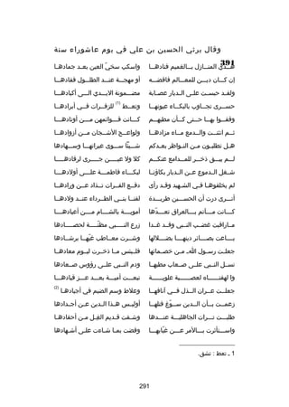 ‫وقال يرثي الحسين بن علي في يوم عاشوراء سنة‬
‫193‬

‫ه سسذي المن سسازل ب سسالغميم فناده سسا‬
‫س‬
‫س‬
‫س‬
‫س‬

‫واسكب سخي العين بعسسد جمادهسسا‬
‫اّ‬

‫إن كسسسان ديسسسن للمعسسسالم فاقضسسسه‬

‫أو مهجسسسة عنسسسد الطلسسسول ففادهسسسا‬

‫ولقسسد حبسسست علسسى السسديار عصسسابة‬

‫مضسسسمونة اليسسسدي السسسى أكبادهسسسا‬
‫)1(‬

‫حس سسرى تج سساوب بالبك سساء عيونه سسا‬
‫س‬
‫س‬
‫س‬
‫س‬

‫وتعسسط‬
‫س‬

‫وقفسسسوا بهسسسا حسسستى كسسسأن مطيهسسسم‬

‫كسسسانت قسسسوائمهن مسسسن أوتادهسسسا‬
‫س‬
‫س‬
‫س‬
‫س‬

‫ثسسم انثنسست والسسدمع مسساء مزادهسسا‬
‫س‬
‫س‬
‫س‬
‫س‬
‫س‬

‫ولواعسسج الشسسجان مسسن أزوادهسسا‬
‫س‬
‫س‬
‫س‬
‫س‬

‫ه سل تطلب سون م سن الن سواظر بع سدكم‬
‫س‬
‫س‬
‫س‬
‫س‬
‫س‬

‫شسسسيئا سسسسوى عبراتهسسسا وسسسسهادها‬

‫لسسسم يبسسسق ذخسسسر للمسسسدامع عنكسسسم‬

‫كل ول عيسسسسسن جسسسسسرى لرقادهسسسسسا‬

‫شسسغل السسدموع عسسن السسديار بكاؤنسسا‬

‫لبك سسساء فاطم سسسة عل سسسى أولده سسسا‬
‫س‬
‫س‬
‫س‬
‫س‬

‫لم يخلفوه سا ف سي الش سهيد وقسد رأى‬
‫س‬
‫س‬
‫س س‬

‫دفسسع الفسسرات تسسذاد عسسن ورادهسسا‬

‫أتسسسرى درت أن الحسسسسين طريسسسدة‬

‫لقنسسا بنسسي الطسسرداء عنسسد ولدهسسا‬

‫ك سسسانت م سسسآتم ب سسسالعراق تع سسسدها‬
‫س اّ‬
‫س‬
‫س‬
‫س‬

‫أمويسسسسة بالشسسسسام مسسسسن أعيادهسسسسا‬

‫مسساراقبت غضسسب النسسبي وقسسد غسسدا‬

‫زرع النسسسسسبي مظنسسسسسة لحصسسسسسادها‬
‫اّ‬

‫بسسسساعت بصسسسسائر دينهسسسسا بضسسسسللها‬

‫وشسسرت معسساطب غيهسسا برشسسادها‬
‫س‬
‫اّ س‬
‫س‬

‫جعلسست رسسسول ا س مسسن خصسسمائها‬

‫فلسسبئس مسسا ذخسسرت ليسسوم معادهسسا‬

‫نسسسل النسسبي علسسى بصسسعاب مطيهسسا‬

‫ودم النسسبي علسسى رؤوس بصسسعادها‬

‫وا لهفتسسسسسساه لعصسسسسسسبة علويسسسسسسة‬

‫تبعسسست أميسسسة بعسسسد عسسسز قيادهسسسا‬

‫جعلسست عسسران السسذل فسسي آنافهسسا‬
‫س‬
‫س‬
‫س‬
‫س‬
‫س‬

‫وعلط وسم الضيم في أجيادهسا‬
‫س‬

‫)2(‬

‫زعمسست بسسأن السسدين سسسوغ قتلهسسا‬
‫س‬
‫س اّ‬
‫س‬
‫س‬
‫س‬

‫أوليسسس هسسذا السسدين عسسن أجسسدادها‬

‫طلبسسست تسسسرات الجاهليسسسة عنسسسدها‬

‫وش سفت ق سديم الغ سل م سن أحقاده سا‬
‫س‬
‫مِس س‬
‫س‬
‫س‬

‫واسسسستأثرت بسسسالمر عسسسن غيابهسسسا‬
‫اّ‬

‫وقضت بم سا شساءت عل سى أشسهادها‬
‫س‬
‫س‬
‫س س‬

‫__________________‬
‫1 س تعط : تشق.‬

‫192‬

‫للزفسسرات فسسي أبرادهسسا‬
‫س‬
‫س‬
‫س‬

 