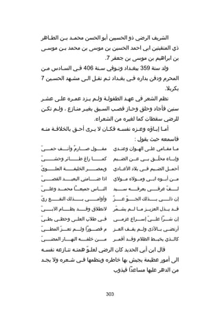 ‫الشريف الرضي ذو الحسبين أبو الحسن محمسسد بسسن الطسساهر‬
‫ذي المنقبتين ابي احمد الحسين بن موسى بن محمد ب سن موس سى‬
‫س‬
‫س‬
‫بن ابراهيم بن موسى بن جعفر 7.‬
‫ولد سنة 953 ببغسداد وتسوفي سسنة 604 فسي السسادس مسن‬
‫س‬
‫س‬
‫س‬
‫س‬
‫س‬
‫س‬
‫المحرم ودفن بداره فسي بغسداد ثسم نقسل السى مشسهد الحسسين 7‬
‫س‬
‫س‬
‫س س‬
‫س‬
‫س‬
‫س‬
‫بكربل.‬
‫نظم الشعر في عهسد الطفولسة ولسم يسزد عمسره علسى عشسر‬
‫س‬
‫س‬
‫س‬
‫س س س‬
‫س‬
‫سنين فأجاد وحلق وحساز قصسب السسبق بغيسر منسازع ، ولسم تكسن‬
‫س‬
‫س‬
‫س‬
‫س‬
‫س‬
‫للرضي سقطات كما لغيره من الشعراء.‬
‫أم سا إب ساؤه وع سزه نفس سه فك سان ل ي سرى أح سق بالخلف سة من سه‬
‫س‬
‫س‬
‫س‬
‫س‬
‫س‬
‫س‬
‫س‬
‫س س‬
‫فاسمعه حيث يقول :‬
‫مسسا مقسسامي علسسى الهسسوان وعنسسدي‬

‫اّ‬
‫مقسسسسول بصسسسسارم وأنسسسسف حمسسسسي‬
‫ ٌ‬

‫وإبسسساء محلسسسق بسسسي عسسسن الضسسسيم‬
‫اّ‬

‫اّ‬
‫كمسسسسسسسا راغ طسسسسسسسائر وحشسسسسسسسي‬

‫أحمسسل الضسسيم فسسي بلد العسسادي‬

‫اّ‬
‫وبمصسسسسسسر الخليفسسسسسسة العلسسسسسسوي‬

‫مسسسن أبسسسوه ابسسسي ومسسسوله مسسسولي‬

‫اّ‬
‫اذا ضسسسسسامني البعيسسسسسد القصسسسسسي‬

‫لسسسسسف عرقسسسسسي بعرقسسسسسه سسسسسسيد‬
‫اّ‬

‫س اّ‬
‫النسسساس جميعسسسا محمسسسد وعل سسسي‬
‫س‬
‫س‬
‫س‬

‫ ٌ‬
‫إن ذلسسسسسي بسسسسسذلك الجسسسسسو عسسسسسز‬
‫اّ‬

‫اّ‬
‫وأوامسسسسسسي بسسسسسسذلك النقسسسسسسع ري‬

‫قسسد يسسذل العزيسسز مسسا لسسم يشسسمر‬
‫س اّ‬
‫س س س‬
‫س س‬

‫اّ‬
‫لنطلق وقسسسسسد يظسسسسسام البسسسسسي‬

‫إن شسسسرا علسسسي إسسسسراع عزمسسسي‬
‫اّ‬

‫اّ‬
‫فسسي طلب العلسسى وحظسسي بطسسي‬

‫أرتضسسي بسسالذى ولسسم يقسسف العسسز‬

‫اّ‬
‫م قصسسسسورا ولسسسسم تعسسسسز المطسسسسي‬
‫اّ‬

‫كالسسذي يخبسسط الظلم وقسسد أقمسسر‬
‫س‬
‫س‬
‫س‬

‫اّ‬
‫مسسسسن خلفسسسسه النهسسسسار المضسسسسي‬
‫س‬
‫س‬
‫س‬
‫س‬

‫قال ابن أبي الحديد كان الرضي لعلسو همتسه تنسازعه نفسسه‬
‫س‬
‫س س‬
‫اّ‬
‫الى أمور عظيمة يجيش بها خاطره وينظمها ف سي ش سعره ول يج سد‬
‫س‬
‫س‬
‫س‬
‫من الدهر عليها مساعدا فيذوب‬

‫303‬

 