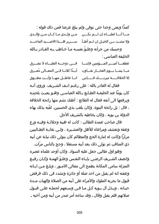 ‫كمدا ويفنى وجدا حتى توفي ولم يبلغ عرضا فمن ذلك قوله :‬
‫مسسسسا أنسسسسا لعليسسسساء إن لسسسسم يكسسسسن‬

‫مسسن ولسسدي مسسا كسسان مسسن والسسدي‬

‫ول مشسست بسسي الخيسسل إن لسسم أطسسأ‬

‫سسسسسرير هسسسسذا البصسسسسيد الماجسسسسد‬

‫وحسبك من جرأته وعل سو نفس سه م سا خ ساطب ب سه الق سادر ب سالله‬
‫س‬
‫س‬
‫س‬
‫س س س‬
‫اّ‬
‫الخليفة العباسي :‬
‫عطفسسسسا أميسسسسر المسسسسؤمنين فإننسسسسا‬

‫فسسسي دوحسسسة العليسسساء ل نتف سسسرق‬
‫س‬
‫س‬
‫س‬
‫س‬

‫مسسسا بيننسسسا يسسسوم الفخسسسار تفسسساوت‬

‫أبسسدا كلنسسا فسسي المعسسالي معسسرق‬
‫ُ‬

‫إل الخلفسسسسسسة ميزتسسسسسسك فسسسسسسإنني‬

‫انسسسا عاطسسسل منهسسسا وأنسسست مطسسسوق‬

‫فقال له القادر بالله : على رغ سم ان سف الش سريف. وروى أن سه‬
‫س‬
‫س‬
‫س س‬
‫كان يوما عند الخليفسة الطسايع بسالله العباسسي وهسو يعبسث بلحيتسه‬
‫س‬
‫س‬
‫س‬
‫س‬
‫س‬
‫س‬
‫س‬
‫ويرفعها الى أنفه فقال له الطائع : أظنك تشم منها رائحة الخلفة‬
‫، قال : بل رائحة البنوة. وكان يلقب بذي الحسبين. لقبه بذلك بهاء‬
‫اّ‬
‫الدولة بن بويه ، وكان يخاطبه بالشريف الجل.‬
‫قال بصاحب عمدة الطالب : كانت له هيبة وجللسسة وفيسسه ورع‬
‫وعفة وتقشف ومراعاة للهل والعش سيرة ، ولسي نقابسة الط سالبيين‬
‫س‬
‫س‬
‫س‬
‫س‬
‫مرارا وكانت له إمارة الحج والمظالم كان يتولى ذلك نيابة عن أبيه‬
‫ذي المناقب ثم تولى ذلك بعد أبيه مستقل ، وحج بالناس مرات.‬
‫اّ‬
‫وهو اول طالبي جعل عليه السواد. وكان أوحد علماء عصره‬
‫واتصف الشسريف الرضسي بإبساء النفسس وعلسو الهمسة وكسان رفيسع‬
‫اّ‬
‫المنزلة سامي المكانة يطمح الى معالي المسور ، وبلسغ مسن ابسائه‬
‫س‬
‫س س‬
‫س‬
‫وعفته انه لم يقبل من احد بصلة أو جائزة وتشدد في ذلك فرفض‬
‫قبول ما يجريه الملوك والمراء على أبيه من الصلة والهبات مسسدة‬
‫حيساته ، وبسذل آل بسويه كسل مسا فسي وسسعهم لحملسه علسى قبسول‬
‫س‬
‫س‬
‫س‬
‫س‬
‫س س س‬
‫س‬
‫س‬
‫س‬
‫بصلتهم فلم يقبل وقال س وقد ساءه أمر بصدر من أبيه ومن أخيه س‬

‫503‬

 