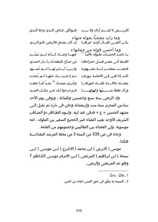 ‫أقريسسسسسش ل لفسسسسسم أراك ول يسسسسسد‬

‫فت سواكلي غ ساض الن سدى وخل الن سدي‬
‫س‬
‫س‬
‫س‬
‫س‬

‫وما زلت معجبا بقوله منها :‬

‫بك سسر النع سسي فق سسال أودى خيره سسا‬
‫س‬
‫س‬
‫س‬
‫س‬

‫إن كان يصدق فالرضي ه سو ال سردي‬
‫س س‬

‫وما أحسن قوله من جملتها :‬
‫)1(‬

‫ي سا ناش سد الحس سنات ط سوف فالي سا‬
‫س‬
‫اّ‬
‫س‬
‫س‬
‫س‬

‫َ ُس مِ‬
‫عنه سسسا وع سسساد ك سسسأنه ل سسسم ينش سسسد‬
‫س‬
‫س‬
‫س‬
‫س‬

‫اهب سط ال سى مض سر فس سل حمراءه سا‬
‫س‬
‫ ٍ س‬
‫س‬
‫س‬

‫من بصساح بالبطحساء يسا نسار احمسدي‬
‫س‬
‫س س س‬
‫س‬
‫َ‬

‫فجعسسست بمعجسسسز آيسسسة مشسسسهودة‬

‫مِ‬
‫ولسسسسرب آيسسسسات لهسسسسا لسسسسم تشسسسسهد‬
‫ُ‬
‫ ٍ‬
‫اّ‬

‫كانت إذا هسي فسي المامسة نسوزعت‬
‫س س‬
‫س‬
‫س‬

‫ثسسم ادعسست بسسك حقهسسا لسسم تجحسسد‬
‫ُ‬

‫تبعتسسسك عاقسسسدة عليسسسك امورهسسسا‬
‫َ س‬
‫س‬
‫س‬
‫س‬

‫وعسسرى تميمسسك‬
‫ُ‬

‫)2(‬

‫ورآك طفل شسسسسسسسيبها وكهولهسسسسسسسا‬
‫ُ‬

‫فسستزحزحوا لسسك عسسن مكسسان السسسيد‬

‫بعسسد لمسسا تعقسسد‬
‫ُ اّ‬

‫ولد الرضي سنة تسع وخمسين وثلثمائة ، وتوفي يوم الحد‬
‫سادس المحرم سنة ست واربعمائة ودفن في داره ثم نق سل ال سى‬
‫س‬
‫س‬
‫مشهد الحسين » ع « فدفن عند ابيه. واب سوه الط ساهر ذو المن ساقب‬
‫س‬
‫س‬
‫س‬
‫الشريف الوحد نقيب النقباء امير الحجيج السفير بين الملوك ، امه‬
‫موسوية. ولي القضاء بين الطالبيين وخصومهم من العامة.‬
‫وجاء في ص 933 من السنة 3 من مجلة المرشد البغداديسسة‬
‫هكذا.‬
‫موسى ) البرش ( ابن محمد ) العسرج ( ابسن موسسى ) ابسي‬
‫س‬
‫س‬
‫س‬
‫س‬
‫سبحة ( ابن ابراهيم ) المرتضى ( اب سن المسام موسسى الكساظم 7‬
‫س‬
‫س‬
‫س‬
‫س‬
‫وهو جد المرتضى والرضي.‬
‫__________________‬
‫1 س فاليا : باحثا.‬
‫2 س التميمة ما يعلق في عنق الصبي اتقاء من العين.‬
‫اّ‬

‫013‬

 