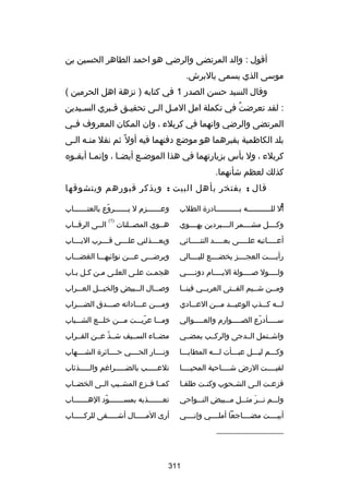 ‫أقول : والد المرتضى والرضي هو احمد الطاهر الحسين بن‬
‫موسى الذي يسمى بالبرش.‬
‫وقال السيد حسن الصدر 1 في كتابه ) نزهة اهل الحرمين (‬
‫: لقد تعرضت في تكملة امل المسل السى تحقيسق قسبري السسيدين‬
‫س‬
‫س‬
‫س‬
‫س س‬
‫ُ‬
‫المرتضى والرضي وانهما في كربلء ، وان المكان المعروف ف سي‬
‫س‬
‫بلد الكاظمية بقبرهما هو موضع دفنهما فيه أول ص ً ثم نقل منسه السى‬
‫س س‬
‫كربلء ، ول بأس بزيارتهما في هذا الموض سع أيض سا ، وإنم سا أبق سوه‬
‫س‬
‫س‬
‫س‬
‫س‬
‫كذلك لعظم شأنهما.‬
‫قال ; يفتخر بأهل البيت : ويذكر قبورهم ويتشوقها‬
‫:‬

‫أل للسسسسسسسسسسسه بسسسسسسسسسسسادرة الطلب‬

‫وعسسسسسسزم ل يسسسسسسروع بالعتسسسسسساب‬
‫س‬
‫اّ‬
‫س‬
‫س‬
‫)1(‬

‫وكسسسسل مشسسسسمر السسسسبردين يهسسسسوي‬

‫هسسوي المصسسلتات‬

‫أعسسسسساتبه علسسسسسى بعسسسسسد التنسسسسسائي‬

‫ويعسسسسذلني علسسسسى قسسسسرب اليسسسساب‬

‫رأيسسسست العجسسسسز يخضسسسسع لليسسسسالي‬

‫ويرضسسسى عسسسن نوائبهسسسا الغضسسساب‬

‫ولسسسسول بصسسسسولة اليسسسسام دونسسسسي‬
‫س‬
‫س‬
‫س‬

‫هجمست علسى العلسى مسن كسل بساب‬

‫ومسسن شسسيم الفسستى العربسسي فينسسا‬

‫وبصسسسال السسسبيض والخيسسسل العسسسراب‬

‫لسسسه كسسسذب الوعيسسسد مسسسن العسسسادي‬

‫ومسسسن عسسساداته بصسسسدق الضسسسراب‬

‫س سسسسأدرع الص سسسسوارم والع سسسسوالي‬
‫س‬
‫س‬
‫اّ‬
‫س‬

‫ومسسسا عريسسست مسسسن خلسسسع الشسسسباب‬
‫اّ‬

‫واشسستمل السسدجى والركسسب يمضسسي‬

‫مضسساء السسسيف شسسذ عسسن القسسراب‬
‫اّ‬

‫وكسسسم ليسسسل عبسسسأت لسسسه المطايسسسا‬

‫ونسسسسار الحسسسسي حسسسسائرة الشسسسسهاب‬

‫لقيسسسست الرض شسسسساحبة المحيسسسسا‬

‫تلعسسسسسب بالضسسسسسراغم والسسسسسذئاب‬

‫فزعست السى الشسحوب وكنست طلقسا‬
‫س‬
‫س‬
‫س‬
‫س‬
‫س‬

‫كمسسا فسسزع المشسسيب السسى الخضسساب‬

‫ولسسسم نسسسر مثسسسل مسسسبيض النسسسواحي‬
‫َ‬

‫تعسسسسسسسذبه بمسسسسسسسسود الهسسسسسسساب‬
‫اّ‬

‫أبيسسسست مضسسسساجعا أملسسسسي وإنسسسسي‬

‫أرى اآلمسسسسسال أشسسسسسقى للركسسسسساب‬

‫__________________‬

‫113‬

‫السسى الرقسساب‬

 