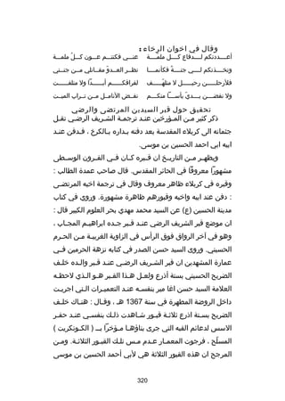 ‫وقال في اخوان الرخاء :‬

‫أعسسسسددتكم لسسسسدفاع كسسسسل ملمسسسسة‬
‫اّ‬

‫عنسسسي فكنتسسسم عسسسون كسسسلُ ملمسسسة‬

‫وتخسسسسذتكم لسسسسي جنسسسسة فكأنمسسسسا‬
‫ص ً‬

‫نظسسر العسسدو مقسساتلي مسسن جنسستي‬
‫س‬
‫س‬
‫س اّ س‬
‫س‬

‫فلرحل سسسسسن رحي سسسسسل ل متله سسسسسف‬
‫اّس‬
‫س‬
‫س‬

‫لفراقكسسسسسسم أبسسسسسسدا ول متلفسسسسسست‬

‫ول نفضسسسسن يسسسسدي يأسسسسسا منكسسسسم‬
‫اّ‬

‫نفسسض النامسسل مسسن تسسراب الميسست‬

‫تحقيق حول قبر السيدين المرتضى والرضي‬
‫ذكر كثير مسن المسؤرخين عنسد ترجمسة الشسريف الرضسي نقسل‬
‫س‬
‫س‬
‫س‬
‫س‬
‫س‬
‫س‬
‫جثمانه الى كربلء المقدسة بعد دفنه بسداره بسالكرخ ، فسدفن عنسد‬
‫س‬
‫س‬
‫س‬
‫ابيه ابي احمد الحسين بن موسى.‬
‫ويظهسسر مسسن التاريسسخ ان قسسبره كسسان فسسي القسسرون الوسسسطى‬
‫مشهورا معروفا في الحائر المقدس. قال بصاحب عمدة الطالب :‬
‫وقبره في كربلء ظاهر معروف وقال في ترجمة اخيه المرتضسى‬
‫س‬
‫: دفن عند ابيه واخيه وقبورهم ظاهرة مشهورة. وروي في كتاب‬
‫مدينة الحسين )ع( عن السيد محمد مهدي بحر العلوم الكبير قال :‬
‫ان موضع قبر الشريف الرضي عن سد قسبر جسده ابراهيسم المج ساب ،‬
‫س‬
‫س‬
‫س‬
‫س س‬
‫وهو في آخر الرواق فوق الرأس في الزاوية الغربيسة مسن الحسرم‬
‫س‬
‫س س‬
‫الحسيني. وروى السيد حسن الصدر في كتابه نزهة الحرمين فسسي‬
‫عمارة المشهدين ان قبر الشسريف الرضسي عنسد قسبر والسده خلسف‬
‫س‬
‫س‬
‫س س‬
‫س‬
‫س‬
‫الضريح الحسيني بستة أذرع ولعسل هسذا القسبر هسو السذي لحظسه‬
‫س‬
‫س س‬
‫س‬
‫س‬
‫س‬
‫العلمة السيد حسن اغا مير بنفسسه عنسد التعميسرات الستي اجريست‬
‫س‬
‫س‬
‫س‬
‫س‬
‫س‬
‫داخل الروضة المطهرة في سنة 7631 هس ، وق سال : هن ساك خل سف‬
‫س‬
‫س‬
‫س‬
‫الضريح بسستة اذرع ثلثسة قبسور شساهدت ذلسك بنفسسي عنسد حفسر‬
‫س‬
‫س‬
‫س‬
‫س‬
‫السس لدعائم القبه التي جرى بناؤه سا م سؤخرا بس س ) الك سونكريت (‬
‫س‬
‫س س‬
‫المسلح ، فرجوت المعمسار عسدم مسس تلسك القبسور الثلثسة. ومسن‬
‫س‬
‫س‬
‫س‬
‫س‬
‫س‬
‫س‬
‫س‬
‫اّ‬
‫المرجح ان هذه القبور الثلثة هي لبي أحمد الحسين بن موسى‬
‫023‬

 