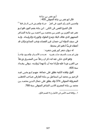 ‫أبو نصر بن نباتة‬
‫قال ابو نصر بن نباتة المتوفى 504 :‬
‫اّ‬
‫والحسين الذي رأى الموت في العز‬

‫حيسساة والعيسسش فسسي السسذل قتل‬

‫)1(‬

‫قال الشيخ القمي في الكنى : ابن نباتة بضم النون هو ابسسو‬
‫نصر عبد العزيز بن عمسر بسن محمسد بسن احمسد بسن نباتسة الشساعر‬
‫س‬
‫س س‬
‫س‬
‫المشهور الذي طاف البلد ومدح الملوك والوزراء والرؤساء ، ولسسه‬
‫في سيف الدولة ابن حمدان غرر القصائد ونخب المدائح وكان قد‬
‫أعطاه فرسا أدهم اغر محجل.‬
‫له ديوان شعر كبير ومن شعره :‬
‫ومن لم يم ست بالسسيف مسات بغي سره‬
‫س‬
‫س‬
‫س‬
‫س‬
‫َ‬

‫س ُ‬
‫تعسسددت السسسباب والمسسوت واحسسد‬
‫س‬
‫س‬
‫س‬

‫وهو الذي حكي عنه انه ذكر ان رجل ص ً م سن المش سرق ورجل ص ً‬
‫س‬
‫س‬
‫من الغرب وردا عليه وأرادا منه أن يأذنهما لروايت سه. ت سوفى ببغ سداد‬
‫س‬
‫س س‬
‫سنة 504.‬
‫أقول وهذه الكنية تطلق على جماعة. منهسم ابسو يحيسى عبسد‬
‫س‬
‫س‬
‫س س‬
‫الرحيم بن محمد ابن اسماعيل بن نباتة الفارقي بص ساحب الخط سب‬
‫س‬
‫س‬
‫المعروفة المتوفي 473 وقد يطلق على جمال ال سدين محم سد ب سن‬
‫س س‬
‫س‬
‫محمد بن نباتة المصري الديب الشاعر المتوفى سنة 867.‬
‫__________________‬
‫1 س رواها السيد المين في العيان ج 4 القسم الول.‬

‫723‬

 