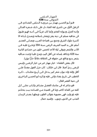 ‫المهيار الديلمي‬
‫المتوفي سنة 824‬
‫هسو أبسو الحسسن مهيسار بسن مرزويسه السديلمي البغسدادي فسي‬
‫الرعيل الول من ناشري لغة الضاد دل على ذل سك ش سعره الع سالي‬
‫س‬
‫س‬
‫س‬
‫س ُ‬
‫وأدبه الجزل وديوانه الفخم وكما كان عربيا فسي أدبسه فهسو علسوي‬
‫س‬
‫س‬
‫س‬
‫في مذهبه مسلم في دينه يعتز ويفتخر باسلمه ويتم سدح بآب سائه ال‬
‫س‬
‫س‬
‫كاسرة ملوك الشرق وجمع بين فصاحة الع سرب ومع ساني العج سم.‬
‫س‬
‫س‬
‫س‬
‫أسلم على يد السيد الشريف الرضي سسنة 493 وتخسرج عليسه فسي‬
‫س س‬
‫س‬
‫س‬
‫الدب والشعر وتوفي ليلة الحد لخمس خلون من جمسادي الثانيسة‬
‫س‬
‫س‬
‫سنة 824 وجاهد بلسانه عن أهل البيت ومدح علي سا وعسسدد من ساقبه‬
‫س‬
‫س‬
‫بشعر بديع ودافع عن حقوقه في الخلفة دفاعا حارا مؤثرا.‬
‫قال بعض العلماء : خيار مهيار خير من خيار الرضسسي وليسسس‬
‫للرضي ردي أبصل. قال ابن خلكان : كان جزل القول مقدما علسسى‬
‫اّ‬
‫أهل وقته وله ديوان شعر كبير ي سدخل فسي أربسع مجلسدات ، ذك سره‬
‫س‬
‫س‬
‫س‬
‫س‬
‫س‬
‫الخطيب في تاريخ بغداد واثنى عليه وذكره ابو الحس سن الب ساخرزي‬
‫س‬
‫س‬
‫في دمية القصر فقال :‬
‫هو شاعر له في مناسك الفض سل مش ساعر وك ساتب تجل سى ك سل‬
‫س‬
‫س‬
‫س‬
‫س‬
‫س‬
‫كلمه من كلماته كاعب وما في قصيدة م سن قص سائده بي ست يتحك سم‬
‫س‬
‫س‬
‫س‬
‫س‬
‫عليه يلو وليت فهي مصبوبة بقوالب القلوب وبمثله سا يعت سذر الزم سان‬
‫س‬
‫س‬
‫س‬
‫المذنب عن الذنوب ويتوب ، وللسيد جمال‬

‫133‬

 