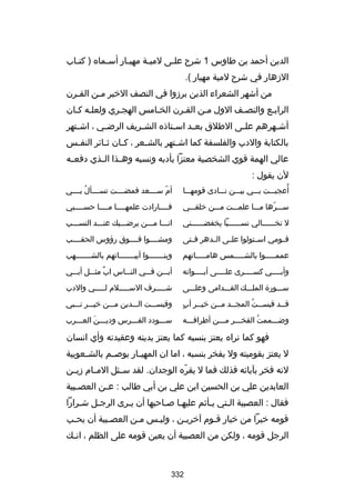 ‫الدين أحمد بن طاوس 1 شرح علسى لميسة مهيسار أسسماه ) كتساب‬
‫س‬
‫س‬
‫س‬
‫س‬
‫س‬
‫الزهار في شرح لمية مهيار (.‬
‫من أشهر الشعراء الذين برزوا في النصف الخير مسن القسرن‬
‫س‬
‫س‬
‫الرابسع والنصسف الول مسن القسرن الخسامس الهجسري ولعلسه كسان‬
‫أش سهرهم عل سى الطلق بع سد اس ستاذه الش سريف الرض سي ، اش ستهر‬
‫س‬
‫س‬
‫س‬
‫س‬
‫س‬
‫س‬
‫س‬
‫بالكتابة والدب والفلسفة كما اش ستهر بالش سعر ، ك سان ث سائر النف سس‬
‫س‬
‫س‬
‫س‬
‫س‬
‫س‬
‫عالي الهمة قوي الشخصية معتزا بأدبه ونسبه وهسسذا السسذي دفعسسه‬
‫لن يقول :‬
‫ُ‬
‫أعجبسسست بسسسي بيسسسن نسسسادى قومهسسسا‬

‫أم سسسسسعد فمضسسسست تسسسسسأل بسسسسي‬
‫ُ‬
‫اّ‬

‫سسسسرها مسسسا علمسسست مسسسن خلقسسسي‬
‫اّ‬

‫فسسسسارادت علمهسسسسا مسسسسا حسسسسسبي‬

‫ل تخسسسسسسالي نسسسسسسسبا يخفضسسسسسسني‬

‫انسسسا مسسسن يرضسسسيك عنسسسد النسسسسب‬

‫قسسومي اسسستولوا علسسى السسدهر فسستى‬

‫ومشسسسسوا فسسسسوق رؤوس الحقسسسسب‬

‫عممسسسسسوا بالشسسسسسمس هامسسسسساتهم‬

‫وبنسسسسسسسوا أبيسسسسسسساتهم بالشسسسسسسسهب‬

‫وأبسسسسي كسسسسسرى علسسسسى أيسسسسوانه‬

‫أيسسسن فسسسي النسسساس اب مثسسسل أبسسسي‬
‫ ٌ‬

‫سسسسورة الملسسسك القسسسدامى وعلسسسى‬

‫شسسسسسرف السسسسسسلم لسسسسسي والدب‬

‫ ٍ‬
‫قسسد قبسسست المجسسد مسسن خيسسر أب‬
‫س‬
‫س س‬
‫س ُ‬
‫س‬

‫وقبسسسست السسسدين مسسسن خيسسسر نسسسبي‬

‫وضسسسممت الفخسسسر مسسسن أطرافسسسه‬
‫ُ‬

‫سسسسودد الفسسسرس وديسسسن العسسسرب‬
‫َ‬

‫فهو كما نراه يعتز بنسبه كما يعتز بدينه وعقيدته وأي انسان‬
‫ل يعتز بقوميته ول يفخر بنسبه ، اما ان المهي سار يوبص سم بالش سعوبية‬
‫س‬
‫س‬
‫س‬
‫لنه فخر بآبائه فذلك فما ل يقره الوجدان. لقد س سئل الم سام زي سن‬
‫س‬
‫س‬
‫س‬
‫اّ‬
‫العابدين علي بن الحسين ابن علي بن أبي طالب : ع سن العص سبية‬
‫س‬
‫س‬
‫فقال : العصبية الستي يسأثم عليهسا بصساحبها أن يسرى الرجسل شسرارا‬
‫س‬
‫س‬
‫س‬
‫س‬
‫س‬
‫س‬
‫قومه خيرا من خيار قسوم آخريسن ، وليسس مسن العصسبية أن يحسب‬
‫س‬
‫س‬
‫س‬
‫س‬
‫س‬
‫س‬
‫الرجل قومه ، ولكن من العصبية أن يعين قومه على الظلم ، ان سك‬
‫س‬

‫233‬

 