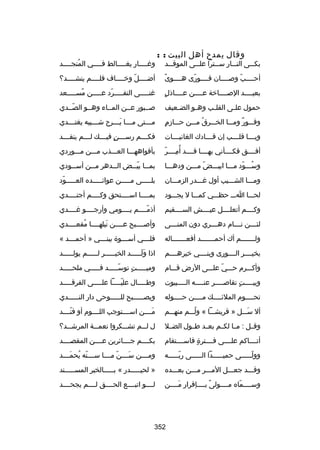 ‫وقال يمدح أهل البيت : :‬

‫بك سسى الن سسار س سسترا عل سسى الموق سسد‬
‫س‬
‫س‬
‫س‬
‫س‬
‫س‬

‫وغ سسسسار يغ سسسسالط ف سسسسي المنج سسسسد‬
‫ُ س‬
‫س‬
‫س‬
‫س‬

‫ص ً‬
‫أحسسسسب وبصسسسسان فسسسسورى هسسسسوى‬
‫اّ‬
‫اّ‬

‫أضسسسسل وخسسسساف فلسسسسم ينشسسسسد؟‬
‫س‬
‫س‬
‫اّ س‬
‫س‬

‫ ٍ‬
‫بعيسسسسد البصسسسساخة عسسسسن عسسسساذل‬

‫غنسسسسسى التفسسسسسرد عسسسسسن مسسسسسسعد‬
‫ص ً‬
‫اّ‬

‫حمول عل سى القل سب وه سو الض سعيف‬
‫س‬
‫س‬
‫س‬
‫س‬

‫بصسسبور عسسن المسساء وهسسو الصسسدي‬
‫اّ‬

‫وقسسسور ومسسسا الخسسسرق مسسسن حسسسازم‬
‫ ٍ‬
‫ُ‬
‫ ٌ‬

‫م سسستى م سسسا ي سسسرح ش سسسيبه يغت سسسدي‬
‫س‬
‫س‬
‫س َس‬
‫س‬

‫ويسسسسا قلسسسسب إن قسسسسادك الغانيسسسسات‬

‫فكسسسسم رسسسسسن فيسسسسك لسسسسم ينقسسسسد‬
‫ ٍ‬

‫مِ اّ‬
‫أفسسسسق فكسسسسأني بهسسسسا قسسسسد أ ُمسسسسر‬

‫بأفواههسسسا العسسسذب مسسسن مسسسوردي‬

‫وسسسسود مسسسا ابيسسسض مسسسن ودهسسسا‬
‫اّ‬
‫ُ اّ‬

‫بم سسا بي سسض ال سسدهر م سسن أس سسودي‬
‫س‬
‫س‬
‫س‬
‫س اّس‬

‫ومسسسا الشسسسيب أول غسسسدر الزمسسسان‬

‫بلسسسسسى مسسسسسن عوائسسسسسده العسسسسسود‬
‫اّ‬

‫لحسسسا اسسس حظسسسي كمسسسا ل يجسسسود‬

‫بمسسسسا اسسسسستحق وكسسسسم أجتسسسسدي‬
‫س‬
‫س‬
‫س‬
‫س‬

‫وكسسسسم أتعلسسسسل عيسسسسش السسسسسقيم‬

‫أذمسسسسم يسسسسومي وأرجسسسسو غسسسسدي‬
‫اّ‬

‫لئ سسسن ن سسسام ده سسسري دون المن سسسى‬
‫س‬
‫س‬
‫س‬
‫س‬

‫وأبصسسسسبح عسسسسن نيلهسسسسا مقعسسسسدي‬
‫ُ‬
‫َ‬

‫ولسسسسسسسم أك أحمسسسسسسسد أفعسسسسسسساله‬

‫فل سسسي أس سسسوة ببن سسسي » أحم سسسد «‬
‫س‬
‫س‬
‫س‬
‫س‬

‫بخيسسسسر السسسسورى وبنسسسسي خيرهسسسسم‬

‫اذا ولسسسسسد الخيسسسسسر لسسسسسم يولسسسسسد‬
‫س‬
‫س‬
‫س‬
‫َ َس‬

‫وأكسسسرم حسسسي علسسسى الرض قسسسام‬
‫اّ‬

‫وميسسسسست توسسسسسسد فسسسسسي ملحسسسسسد‬
‫اّ‬
‫ ٍ‬

‫وبي سسسست تقابص سسسسر عن سسسسه ال سسسسبيوت‬
‫س‬
‫س‬
‫س‬
‫ ٍ‬
‫س‬

‫وطسسسسسال علي سسسسا عل سسسسى الفرقسسسسسد‬
‫س‬
‫اّس‬

‫تحسسسسوم الملئسسسسك مسسسسن حسسسسوله‬
‫س‬
‫س‬
‫س‬
‫س‬

‫ويص سسسسسبح لل سسسسسوحى دار الن سسسسسدي‬
‫س‬
‫س‬
‫س‬

‫أل سسسسل » قريشسسسا « ولسسسم منهسسسم‬
‫ُ‬
‫َ‬

‫مسسسسن اسسسسستوجب اللسسسسوم أو فنسسسسد‬
‫اّ‬
‫َ‬

‫وقسسل : مسسا لكسسم بعسسد طسسول الضسسل‬

‫ل لسسسم تشسسسكروا نعم سسة المرشسسسد؟‬
‫س‬

‫أتسسسساكم علسسسسى فسسسسترة فاسسسسستقام‬
‫ ٍ‬

‫بكسسسسم جسسسسائرين عسسسسن المقصسسسسد‬

‫وولسسسسسى حميسسسسسدا السسسسسى ربسسسسسه‬
‫اّس‬
‫س‬
‫س‬
‫اّس‬

‫ومسسسسن سسسسسن مسسسسا سسسسسنه يحمسسسسد‬
‫اّ ُ َ‬
‫اّ‬
‫َ‬

‫وقسسسد جعسسسل المسسسر مسسسن بعسسسده‬

‫» لحيسسسسسدر « بسسسسسالخبر المسسسسسسند‬

‫وسسسسسماه مسسسسولى بسسسسإقرار مسسسسن‬
‫َ‬
‫ص ً‬
‫اّ‬

‫لسسسسو اتبسسسسع الحسسسسق لسسسسم يجحسسسسد‬

‫253‬

 