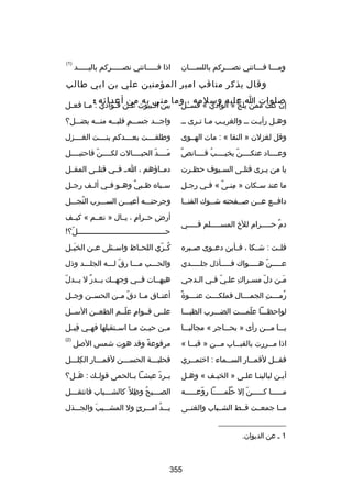 ‫ومسسسا فسسساتني نصسسسركم باللسسسسان‬
‫س‬
‫س‬
‫س‬
‫س‬

‫اذا فسسسسساتني نصسسسسسركم باليسسسسسد‬

‫)1(‬

‫وقال يذكر مناقب امير المؤمنين علي بن ابي طالب‬
‫إن كنت ممن يل عليه وسلمه ، وما مني به من أعدائه :‬
‫بصلوات ا‬
‫ج » الوادي « فسسسل‬
‫ُ‬
‫َ‬

‫بين ال سبيوت ع سن ف سؤادي : م سا فع سل‬
‫س‬
‫س‬
‫س س‬
‫س‬

‫وهسل رأيست سس والغريسب مسا تسرى سس‬
‫س س‬
‫س‬
‫س‬
‫س‬

‫واج سسد جس سسم قلب سسه من سسه يض سسل؟‬
‫س‬
‫س‬
‫س  ٍ س‬
‫س‬

‫وقل لغزلن » النقا « : مات الهسسوى‬

‫وطلقسسسست بعسسسسدكم بنسسسست الغسسسسزل‬

‫ ٌ‬
‫وعسسسساد عنكسسسسن يخيسسسسب قسسسسان ص‬
‫ُ‬
‫اّ‬

‫مسسسسد الحبسسسسالت لكسسسسناّ فاحتبسسسسل‬
‫اّ‬
‫َ‬

‫يا من يسرى قتل سى الس سيوف حظ سرت‬
‫س‬
‫س‬
‫س‬
‫س‬

‫دمسساؤهم ، اسس فسسي قتلسسى المقسسل‬

‫مِ‬
‫ما عند سسكان » منسى « فسي رجسل‬
‫س‬
‫مِ ص ً‬
‫س‬

‫س سباه ظ سبي وه سو ف سي أل سف رج سل‬
‫س‬
‫س‬
‫س  ٌ س س‬
‫س‬

‫دافسسع عسسن بصسسفحته شسسوك القنسسا‬
‫س‬
‫س‬
‫س‬
‫س‬

‫وجرحتسسسه أعيسسسن السسسسرب النجسسسل‬
‫ُ‬

‫دم حسسسسسرام للخ المسسسسسسلم فسسسسسي‬
‫ ٌ‬

‫أرض حسسرام ، يسسال » نعسسم « كيسسف‬
‫ ٍ‬
‫حسسسسسسسسسسسسسسسسسسسسسسسسسسسسسسسسسسسسسسسل؟
!‬
‫اّ‬

‫قلسست : شسسكا ، فسسأين دعسسوى بصسسبره‬

‫ك سري اللح ساظ واس سئلى ع سن الخبَ سل‬
‫س‬
‫س‬
‫س‬
‫س‬
‫ُ اّ‬

‫عسسسسسن هسسسسسواك فسسسسسأذل جلسسسسسدي‬
‫اّ‬

‫والحسسسب مسسسا رق لسسسه الجلسسسد وذل‬
‫اّ‬

‫مسن دل مسسراك علسي فسي السدجي‬
‫س‬
‫اّ س‬
‫س مِ‬
‫اّ‬
‫َس‬

‫اّ‬
‫هيهسسات فسسي وجهسسك بسسدر ل يسسدل‬
‫ ٌ‬

‫ص ً‬
‫رم سسست الجم سسسال فملك سسست عن سسسوة‬
‫س‬
‫س‬
‫س‬
‫ُ س مِ‬

‫أعنسساق مسسا دق مسسن الحسسسن وجسسل‬
‫اّ‬

‫لواحظسسسا علمسسست الضسسسرب الظبسسسا‬
‫اّ‬

‫علسسى قسسوام علسسم الطعسسن السسسل‬
‫ ٍ اّ‬

‫يسسسا مسسسن رأى » بحسسساجر « مجاليسسسا‬

‫م سن حي سث مسسا اسسستقبلها فهسسي قبسسل‬
‫مِ‬
‫س‬
‫س‬

‫اذا م سسررت بالقب سساب م سسن » قب سسا «‬
‫س‬
‫س‬
‫س‬
‫س‬

‫مرفوعة وقد هوت شمس البصل‬
‫ص ً‬

‫)2(‬

‫فق سسل لقم سسار السسسماء : اختم سسري‬
‫س‬
‫س‬
‫س‬
‫س‬

‫فحلبسسسة الحسسسسن لقمسسسار الكلسسسل‬
‫مِ‬

‫أيسن ليالينسا علسى » الخيسف « وهسل‬
‫س‬
‫س‬
‫س س‬
‫س‬

‫ي سرد عيشسسا ب سالحمى قولسسك : هسسل؟‬
‫َ‬
‫س‬
‫س اّ‬

‫مسسسسسا كسسسسسن إل حلمسسسسسا روعسسسسسه‬
‫اّ س‬
‫ُ ص ً س‬
‫اّ‬
‫س‬
‫س‬

‫الص سسسبح وظل ص ً كالش سسسباب فانتق سسسل‬
‫س‬
‫س‬
‫س ُ مِ‬

‫مسسا جمعسست قسسط الشسسباب والغنسسى‬

‫يسسسد امسسسرئ ول المشسسسيب والجسسسذل‬
‫َ‬
‫ ٍ‬
‫ُ‬

‫__________________‬
‫1 س عن الديوان.‬

‫553‬

 