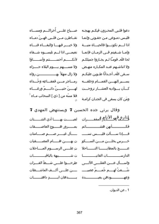‫دعوا قل لبي المح لزون فيك لم يهيج له‬
‫ل‬
‫ل‬
‫ل‬
‫ل‬

‫ُ‬
‫ص لللباح عل لللى أرخراك لللم ومس لللاء‬
‫ل‬
‫ل‬
‫ل‬
‫ل‬

‫فليلس دملوعي ملن جفلوني وإنملا‬

‫تقللاطرن مللن قلللبي فهللن ّ دمللاء‬
‫ل‬
‫ل‬
‫ل‬
‫ل‬
‫ل‬

‫اذا لللللم تكونللللوا فالحيللللاة منيللللة‬

‫ول رخيللللر فيهللللا والبقللللاء فنللللاء‬

‫وإمللا شللقيتم فللي الزمللان فإنمللا‬

‫نعيملللي اذا للللم تلبسلللوه شلللقاء‬

‫لحا ا ل قوم لا ل لم يج لازوا جميلك لم‬
‫ل‬
‫ل‬
‫ل ل‬

‫لنك للللللم أحس للللللنتم وأس للللللاؤا‬
‫ل‬
‫ل‬
‫ل‬

‫ول انتاشللهم عنللد المكللاره منهللض‬

‫ول مسلللللهم يلللللوم البلء جلللللزاء‬

‫سللقى الل أجللداثا طللوين عليكللم‬

‫ول زال منهل ب ً بهلللللللللللللللللن رواء‬

‫يسللللير إليهللللن الغمللللام ورخلفلللله‬

‫رم لللاجر م لللن قعق لللاعه وح لللداء‬
‫ُل‬
‫ل هِ‬
‫ل‬
‫ل‬

‫ك لللأن ب لللواديه العش لللار تروح لللت‬
‫ل‬
‫ل‬
‫ل‬
‫ل‬

‫لهلللللن حنيلللللن ٌ دائلللللم ورغلللللاء‬
‫ ٌ‬
‫ ّ‬

‫ومن كان يسقى في الجن لان كرام لة‬
‫ل‬
‫ل‬
‫نَ‬

‫فل مسه من ] ذي [ السحائب مللاء‬
‫ ّ‬

‫)‬

‫1(‬

‫وقال يرثي جده الحسين 7 ويستنهض المهدي 7‬
‫لثاره في النام :‬

‫قلللللللف باللللللللديار المقفلللللللرات‬

‫لعبلللللللت بهلللللللا أدي الشلللللللتات‬

‫فك لللللللللللللأنهن هش لللللللللللللائم‬
‫ل‬
‫ل‬

‫بمللللللرور هللللللوج العاصللللللفات‬

‫فلللللإذا سلللللألت فليلللللس تسلللللل‬

‫للللللأل غيلللللر صلللللم صلللللامتات‬
‫ ٍ‬

‫رخللللرس يخلللللن مللللن السللللكو‬
‫ل‬
‫ل‬
‫ ٍ ل‬
‫ل‬

‫ت بهللللللن هللللللام المصللللللغيات‬
‫هِ‬

‫ع لللللللج بالمطاي لللللللا الن لللللللاحل‬
‫ل‬
‫ل‬
‫ل‬

‫ت عللللللى الرسلللللوم الملللللاحلت‬
‫هِ‬

‫الدارسلللللللللللللات الفانيلللللللللللللا‬

‫ت شللللللللللللبيهة بالباقيللللللللللللات‬

‫واسللللأل عللللن القتلللللى اللللللى‬

‫طرحللللوا علللللى شللللط الفللللرات‬
‫ ّ‬

‫شلللللعث لهلللللم جملللللم عصيلللللل‬
‫ ٌ‬
‫ُ‬
‫ ٌ‬
‫ُ‬

‫لللللن علللللى أكللللف الماشللللطات‬

‫وعهلللللللللللللودهن بعيلللللللللللللدة‬

‫بللللللللدهان ايللللللللد داهنللللللللات‬
‫ ٍ‬

‫__________________‬
‫1 ل عن الديوان.‬

‫763‬

 
