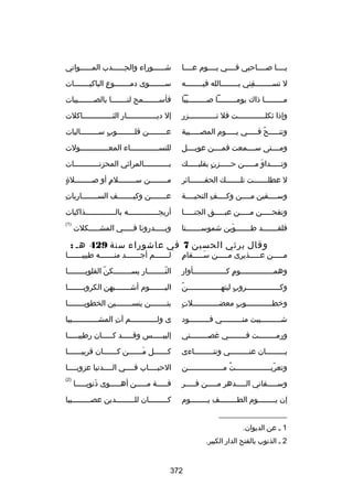 ‫يللللا صللللاحبي فللللي يللللوم عللللا‬

‫ش لللللوراء والح لللللدب الم لللللواتي‬
‫ل‬
‫هِل‬
‫ل‬

‫ل تسللللللللقني بللللللللالله فيلللللللله‬
‫هِ‬

‫سلللللللوى دملللللللوع الباكيلللللللات‬
‫هِ‬

‫ملللللللللا ذاك يوملللللللللا صللللللللليبا‬
‫ ّ‬

‫فأسلللللللمح لنلللللللا بالصللللللليبات‬

‫وإذا ثكل للللللللللللت فل ت للللللللللللزر‬
‫ل‬
‫ل‬

‫إل ديللللللللللللللار الثللللللللللللللاكلت‬

‫وتنلللللح فلللللي يلللللوم المصللللليبة‬
‫ ّ‬

‫عللللللللن قلللللللللوب سللللللللاليات‬
‫ ٍ‬

‫ومللللتى سللللمعت فمللللن عويللللل‬

‫للنسلللللللللللللاء المعلللللللللللللولت‬

‫وتلللللداو ملللللن حلللللزن بقلبلللللك‬
‫ ٍ‬
‫نَ‬

‫بلللللللللللالمراثي المحزنلللللللللللات‬
‫ل‬
‫ل‬

‫ل عطللللللللت تللللللللك الحفلللللللائر‬

‫ ٍ‬
‫مللللللللن سلللللللللم أو صلللللللللة‬
‫ ٍ‬

‫وسللللقين مللللن وكللللف التحيللللة‬
‫هِ‬

‫هِ‬
‫علللللللن وكيلللللللف السلللللللاريات‬

‫ونفحلللللن ملللللن عبلللللق الجنلللللا‬

‫أريجلللللللللللللله بالللللللللللللللذاكيات‬

‫فلقلللللللد طلللللللوين شموسلللللللنا‬
‫نَ‬

‫)1(‬

‫وبلللللدرونا فلللللي المشلللللكلت‬

‫وقال يرثي الحسين 7 في عاشوراء سنة 924 هل :‬

‫ملللللن علللللذيرى ملللللن سلللللقام‬
‫ ٍ‬
‫نَ‬

‫للللللللم أجلللللللد منللللللله طبيبلللللللا‬

‫وهملللللللللللللللوم كلللللللللللللللأوار‬
‫ ٍ‬

‫النللللللللار يسللللللللكن القلوبللللللللا‬
‫ ّ‬
‫ ّ‬

‫ ّ‬
‫وكلللللللللللللللروب ليتهلللللللللللللللن‬
‫ ٍ‬

‫اليلللللللوم أشلللللللبهن الكروبلللللللا‬

‫ ٍ‬
‫ورخطللللللللللللوب معضلللللللللللللت‬
‫ ٍ‬

‫بتللللللللن ينس لللللللين الخطوب لللللللا‬
‫ل‬
‫ل‬

‫شللللللللليبت منلللللللللي فلللللللللود‬
‫ل‬
‫ل‬

‫ى ولللللللللللللم آت المشلللللللللللليبا‬
‫هِ‬

‫ورمللللللللت فللللللللي غصللللللللني‬

‫إليبلللللس وقلللللد كلللللان رطيبلللللا‬

‫بلللللللللان عنلللللللللي وتنلللللللللاءى‬

‫كللللللل م للللللن ك للللللان قريب للللللا‬
‫ل‬
‫ل‬
‫نَل‬
‫ل‬

‫وتعريللللللللللللللللت مللللللللللللللللن‬
‫ُ‬
‫ ّ‬

‫الحبللللاب فللللي الللللدنيا عزوبللللا‬

‫وسلللللقاني اللللللدهر ملللللن فلللللر‬

‫قلللللة ملللللن أهلللللوى ذنوبلللللا‬
‫نَ‬

‫)2(‬

‫إن يللللللللوم الطللللللللف يللللللللوم‬

‫كلللللللللان لللللللللللدين عصللللللللليبا‬

‫__________________‬
‫1 ل عن الديوان.‬
‫2 ل الذنوب بالفتح الدار الكبير.‬

‫273‬

 