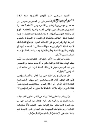 ‫السيد مرتضى علم الهدى المولود سنة 553‬
‫والمتوفى سنة 634.‬
‫هو ذو المجد بن ابو القاسم علي بن الحسين بن موسى ب لن‬
‫ل‬
‫محمد بن موسى بن ابراهيم بن المام موسى الكاظم 7 مفخللرة‬
‫العصور ومعجزة الدهور ، نواحي فض لله زارخ لرة بالعظم لة ، فه لو‬
‫ل‬
‫ل‬
‫ل‬
‫ل‬
‫إمام الفقه ومؤسس أصوله ، واستاذ الكلم ونابغة الشعر وراويللة‬
‫الحديث وبطل المناظرة والقدوة في اللغة وبه السوة في العلوم‬
‫العربية كلها وهو المرجع في كتاب ا العزيز ، وجماع القول انلك‬
‫ل‬
‫ل تجد فضيلة ال وهو ابن بجلدتها أضلف اللى ذللك نسلبه الوضلاح‬
‫ل‬
‫ل‬
‫ل‬
‫ل‬
‫ل‬
‫ل‬
‫وأواصره النبوية الشذية ومآثره العلوية وحس لبك شللاهدا مؤلف لاته‬
‫ل‬
‫ل‬
‫السائرة مسير المثال.‬
‫يلقب بالمرتضلى ، والجلل الطلاهر ، وذي المجلدين ، ولقلب‬
‫ ّ‬
‫بعلم الهدى سنة 024 وذلك ان الوزير أبا سعيد محمد بن الحسللن‬
‫بلن عبلد الرحيلم ملرض فلي تللك السلنة فلرأى فلي منلامه اميلر‬
‫ل‬
‫ل‬
‫ل‬
‫ل ل‬
‫ل‬
‫ل‬
‫ل ل‬
‫ل‬
‫ل‬
‫المؤمنين 7 يقول له :‬
‫قل لعلم الهدى يقرأ عليك حتى تبرأ. فقال : يا أمير المللؤمنين‬
‫ومن علم الهدى ، فقال علي بن الحسين الموس لوي : فكت لب الي له‬
‫ل‬
‫ل‬
‫ل‬
‫نَ‬
‫ ّ‬
‫فقال 2 : ا ا في أمرى فإن قبلولي لهلذا اللقلب شلناعة عللي‬
‫ل‬
‫فقال الوزير : وا ما كتبت اليك إل ما أمرني به أمير المؤمنين 7‬

‫)‬

‫1(‬

‫.‬
‫وكان يلقب بالثمانين لما كان له من الكتب ثمانون الف مجلللد‬

‫، ومن القرى ثمانين قرية تجبى اليه ، وكذلك من غيرهما حتى أن‬
‫مدة عمره كانت ثمانين سنة وثمانية أشهر ، وصنف كتابا يقللال للله‬
‫الثمانون. ومن تصانيفه المشهورة منها الش لافي ف لي المام لة ل لم‬
‫ل ل‬
‫ل‬
‫ل‬
‫يصنف مثله في المامة وكتاب الشيب والشباب وكتاب‬
‫283‬

 
