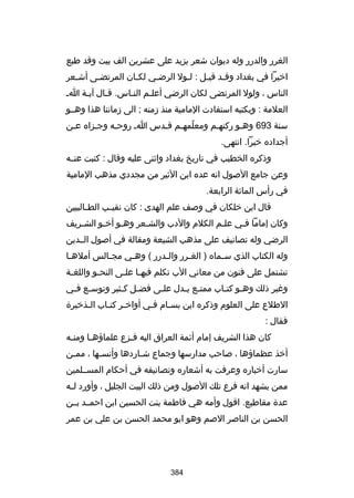 ‫الغرر والدرر وله ديوان شعر يزيد على عشرين الف بيت وقد طبع‬
‫ارخيرا في بغداد وقلد قيلل : للول الرضلي لكلان المرتضلى أشلعر‬
‫ل‬
‫ل‬
‫ل‬
‫ل‬
‫ل‬
‫ل ل‬
‫الناس ، ولول المرتضى لكان الرضي أعللم النلاس. قلال آيلة ال‬
‫ل‬
‫ل‬
‫ل‬
‫ل‬
‫العلمة : وبكتبه استفادت المامية منذ زمنه ; الى زماننا هذا وهللو‬
‫سنة 396 وهلو ركنهلم ومعلمهلم قلدس ال روحله وجلزاه علن‬
‫ل‬
‫ل‬
‫ل‬
‫ ّ ل ل‬
‫ل‬
‫أجداده رخيرا. انتهى.‬
‫وذكره الخطيب في تاريخ بغداد واثنى عليه وقال : كتبت عنلله‬
‫وعن جامع الصول انه عده ابن الثير من مجددي مذهب المامية‬
‫في رأس المائة الرابعة.‬
‫قال ابن رخلكان في وصف علم الهدى : كان نقي لب الط لالبيين‬
‫ل‬
‫ل‬
‫وكان إماما فلي عللم الكلم والدب والشلعر وهلو أرخلو الشلريف‬
‫ل‬
‫ل‬
‫ل‬
‫ل‬
‫ل‬
‫ل‬
‫الرضي وله تصانيف على مذهب الشيعة ومقالة في أصول الللدين‬
‫وله الكتاب الذي سلماه ) الغلرر واللدرر ( وهلي مجلالس أملهلا‬
‫ل‬
‫ل‬
‫ل‬
‫ل‬
‫ل‬
‫ل‬
‫تشتمل على فنون من معاني الب تكلم فيه لا عل لى النح لو واللغ لة‬
‫ل‬
‫ل‬
‫ل ل‬
‫وغير ذلك وهلو كت لاب ممتلع ي لدل عللى فضلل كلثير وتوس لع فلي‬
‫ل ل‬
‫ل ل‬
‫ل‬
‫ل ل‬
‫ل ل‬
‫الطلع على العلوم وذكره ابن بسلام فلي أوارخلر كتلاب اللذرخيرة‬
‫ل‬
‫ل ل‬
‫ل‬
‫ل‬
‫فقال :‬
‫كان هذا الشريف إمام أئمة العراق اليه فلزع علماؤهلا ومنله‬
‫ل‬
‫ل‬
‫ل‬
‫أرخذ عظماؤها ، صاحب مدارسها وجماع شلاردها وأنسلها ، مملن‬
‫ل‬
‫ل‬
‫ل‬
‫سارت أرخباره وعرفت به أشعاره وتصانيفه في أحكام المسلللمين‬
‫ممن يشهد انه فرع تلك الصول ومن ذلك البيت الجليل ، وأورد ل له‬
‫ل‬
‫عدة مقاطيع. اقول وأمه هي فاطمة بنت الحسين ابن احمللد بللن‬
‫الحسن بن الناصر الصم وهو ابو محمد الحسن بن علي بن عمر‬

‫483‬

 