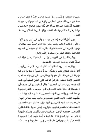 ‫يقال له الثمانين ورخلف من كل شيء ثمانين وعمر احدى وثمانين‬
‫ ّ‬
‫ ّ‬
‫سنة من أجل ذلك سمي الثمانيني وبلغ ف لي العل لم وغي لره مرتب لة‬
‫ل‬
‫ل‬
‫ل‬
‫ل‬
‫عظيمة قلد نقابة الشرفاء شرقا وغرب لا وإم لارة الح لاج والحرمي لن‬
‫ل‬
‫ل‬
‫ل‬
‫ل‬
‫ُ  ّ‬
‫والنظر في المظالم وقضاء القضاء وبلغ عللى ذللك ثلثيلن سلنة.‬
‫ل‬
‫ل‬
‫ل‬
‫ل‬
‫انتهى.‬
‫وفي أمل المل مولده في رجب وتوفي في شهر ربيلع الول‬
‫ل‬
‫، وفي روضات الجنات لخمس بقين منه وذكر قسما مللن مؤلفللاته‬
‫ومنها : التنزيه في عصمة النبي لاء ، الرس لالة الب لاهرة ف لي الع لترة‬
‫ل‬
‫ل‬
‫ل‬
‫ل‬
‫ل‬
‫الطاهرة ، إنقاد البشر من القضاء والقدر وقال :‬
‫وذكره الشيخ في الفهرست واثن لى علي له وذك لر ملن مؤلف لاته‬
‫ل‬
‫ل ل‬
‫ل‬
‫ل‬
‫ثمانيا وثلثين وكذلك النجاشي والعلمة.‬
‫وقال صاحب روضات الجنات : كان الشريف المرتضلى أوحلد‬
‫ل‬
‫ل‬
‫أهل زمانه فضل وعلم لا وكلم لا وح لديثا وش لعرا ورخطاب لة وجاه لا‬
‫ل‬
‫ل‬
‫ل‬
‫ل‬
‫ل‬
‫ل‬
‫وكرما الى غير ذلك. قرأ هو وأرخوه الرضى على ابن نباتة صللاحب‬
‫الخطب وهما طفلن ، ثم قرأ كلهما على الشيخ المفيد أبي عب لد‬
‫ل‬
‫ا محمد بن محمد بن النعمان 1 وكان المفيد رأى في من لامه أن‬
‫ل‬
‫فاطمة الزهراء 3 درخلت عليه وه لو ف لي مس لجده ب لالكرخ ومعه لا‬
‫ل‬
‫ل‬
‫ل‬
‫ل ل‬
‫ولدها الحسن والحسين 8 وهما صغيران فسلمتهما اليه وقللالت :‬
‫ ّ‬
‫علمهما الفقه ، فانتبه الشيخ وتعجب من ذل لك فلم لا تع لالى النه لار‬
‫ل‬
‫ل ل‬
‫ل‬
‫ ّ‬
‫في صبيحة تلك الليلة اللتي رأى فيهلا الرؤيلا درخللت عليله المسلجد‬
‫فاطمللة بنللت الناصللر وحولهللا جواريهللا وبيللن يللديها ابناهللا علللي‬
‫المرتضى ومحم لد الرض لي ص لغيرين فق لام اليهم لا وس للم عليهم لا‬
‫ل‬
‫ ّ‬
‫ل‬
‫ل‬
‫ل‬
‫ل‬
‫ل‬
‫فقالت له : ايها الشيخ هذان ولداي قلد أحضلرتهما اليلك لتعلمهملا‬
‫ل‬
‫ل‬
‫ل‬
‫ل‬
‫الفقه فبكى الشيخ وقص عليه المنام وتولى تعليمهما وأنع لم ا ل‬
‫ل‬
‫ ّ‬

‫683‬

 