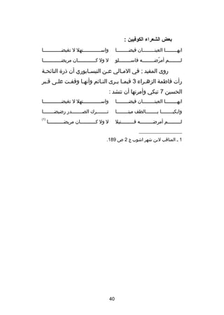 ‫بعض الشعراء الكوفيين :‬
‫ايه صصصصصصصصا العينصصصصصصصصصان فيض صصصصصصصصا‬
‫ص‬
‫ص‬

‫واسصصصصصصصصصصصصصتهل ل تغيضصصصصصصصصصصصصصا‬

‫ل صصصصصصصصم أمرض صصصصصصصصه فاس صصصصصصصصلو‬
‫ص‬
‫دّ ص‬
‫ص‬

‫ل ول كصصصصصصصصصصصصصان مريضصصصصصصصصصصصصصا‬

‫روى المفيد ; في المصالي عصن النيسصابوري أن ذر ة النائحصة‬
‫ص‬
‫ص‬
‫ص‬
‫ص‬
‫رأت فاطمة الزهصراء 3 فيمصا يصرى النصائم وأنهصا وقفصت علصى قصبر‬
‫ص‬
‫ص‬
‫ص‬
‫ص‬
‫ص‬
‫ص ص‬
‫ص‬
‫الحسين 7 تبكي وأمرتها أن تنشد :‬
‫ايه صصصصصصصصا العينصصصصصصصصصان فيض صصصصصصصصا‬
‫ص‬
‫ص‬

‫واسصصصصصصصصصصصصصتهل ل تغيضصصصصصصصصصصصصصا‬

‫وابكيصصصصصصصصا بصصصصصصصصالطف ميتصصصصصصصصا‬

‫تصصصصصصصصرك الصصصصصصصصصدر رضيضصصصصصصصصا‬

‫لصصصصصصصصصم أمرضصصصصصصصصصه قصصصصصصصصصتيل‬

‫)1(‬

‫ل ول كصصصصصصصصصصصان مريضصصصصصصصصصصصا‬

‫__________________‬
‫1 ص المناقب لبن شهر اشوب ج 2 ص 981.‬

‫04‬

 