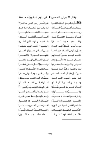 ‫وقال 2 يرثي الحسين 7 في يوم عاشوراء » سنة‬
‫724 «‬

‫أملللا تلللرى الربلللع اللللذي اقفلللرا‬

‫عللراه مللن ريللب البلللى مللا عللرا؟‬
‫نَ‬
‫ُ‬

‫لللللو لللللم أكللللن صللللبا لسللللكانه‬
‫ ّ‬

‫ل لم يج لر م لن دمع لي ل له م لا ج لرى‬
‫ل ل ل ل‬
‫ل ل‬
‫ل‬

‫رأيت لللللله بع للللللد تم للللللام ل لللللله‬
‫ ٍ ل‬
‫ل‬
‫ل‬
‫ل‬

‫مقلبللللللللا أبطنلللللللله أظهللللللللرا‬
‫ل‬
‫ل‬
‫ل‬

‫ك لللللأنني ش لللللكا وعلم لللللا ب للللله‬
‫ل‬
‫ل‬
‫ل‬
‫ل‬

‫أقلللللرأ ملللللن أطللللللله أسلللللطرا‬

‫وقفلللللت فيللللله أينقلللللا ضلللللمرا‬
‫ ّ‬

‫شلللذب ملللن أوصلللالهن السلللرى‬
‫ُل‬
‫ل‬
‫ل‬
‫ ّ‬

‫للللي بأنلللاس شلللغل علللن هلللوى‬
‫ ٌ‬
‫ُ‬

‫ومعشلللري أبكلللى لهلللم معشلللرا‬

‫أجلللل بلللأرض الطلللف عينيلللك ملللا‬

‫بيللللن أنللللاس سللللربلوا العللللثيرا‬

‫حكللللم فيهللللم بغللللي أعللللدائهم‬
‫ُ‬
‫ ّ‬

‫عليهللللللم الللللللذؤبان والنسللللللرا‬
‫ب ًُ‬

‫تخللللللال مللللللن للء أنللللللوارهم‬

‫لي للللل الفي للللافي له للللم مقم للللرا‬
‫ل‬
‫ل‬
‫ل‬
‫ل‬

‫صلللرعى ولكلللن بعلللد أن صلللرعوا‬
‫نَ  ّ‬

‫وقطلللللروا كلللللل فلللللتى قطلللللرا‬
‫ب ً  ّ‬
‫ ّ‬
‫ ّ‬

‫للللم يرتضلللوا درعلللا وللللم يلبسلللوا‬

‫بلللللالطعن إل العللللللق الحملللللرا‬
‫نَ نَ‬

‫ ٍ‬
‫ملللن كلللل طيلللان الحشلللا ضلللامر‬
‫ ّ  ّ‬

‫يرك للب ف للي ي للوم ال للوغى ض للمرا‬
‫ل  ّ‬
‫ل‬
‫ل‬
‫ل‬
‫ل‬

‫ل  ٍ‬
‫قلللل لبنلللي حلللرب وكلللم قوللللة‬
‫ ٍ‬
‫ل‬
‫ل‬

‫سللطرها فللي القللوم مللن سللطرا‬
‫ ّ‬

‫تهتلللم علللن الحلللق كلللأن اللللذي‬

‫أنللللذركم فللللي الللل مللللا أنللللذرا‬

‫كللللللانه لللللللم يقركللللللم ضلللللللل‬
‫ ّ‬
‫ُ‬
‫ ّ‬

‫عللن الهللدى القصللد بللأم القللرى‬
‫ ّ‬

‫)1(‬

‫ول تللللللللللللدرعتم بللللللللللللأثوابه‬
‫ ّ‬

‫م لللن بع لللد أن أص لللبحتم حس لللرا‬
‫ُ ل‬
‫ل‬
‫ل‬
‫ل‬

‫ول فريتللللللم أدمللللللا » مللللللرة «‬
‫ ّ ب ً‬

‫وللللم تكونلللوا قلللط مملللن فلللرى‬

‫وقلتللللللم : عنصللللللرنا واحللللللد ؛‬
‫ ٌ‬

‫هيه للللات ل قرب للللى ول عنص للللرا
!‬
‫ل‬
‫ل‬
‫ل‬

‫ملا قلدم الصلل أملرءا فلي اللورى‬
‫ل‬
‫ل‬
‫ل‬
‫ل‬
‫ل ل‬

‫أرخ لللره ف لللي الف لللرع م لللا أرخ لللرا‬
‫ ّل‬
‫ل‬
‫ل‬
‫ل  ّ ل‬

‫وغركللللللم بالجهللللللل إمهللللللالكم‬
‫ ّ‬

‫وإنملللللا اغلللللتر اللللللذي غلللللررا‬
‫ ّ‬
‫ُ‬
‫ ّ‬

‫حلتلللم بلللالطف قوملللا علللن اللللل‬

‫للللللماء فحلئتلللللم بللللله الكلللللوثرا‬
‫ ّ‬

‫__________________‬

‫004‬

 