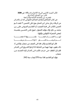 ‫قال السيد المين في ) العيان ( ج 71 ص 023‬
‫عل ي بن أصدق الحائري‬
‫دّ‬
‫عصره بين المائة الثالثة والرابعة‬
‫عن كتاب المحاضر ة وأخبار المذاكر ة للتنوخي انه ان بالحصصائر‬
‫من كربلء رجل يدعى ابن اصدق ينو ح على الحسين 7 فبعث ابصصو‬
‫الحسن الكاتب الى ه صذا المنش صد أب صا القاس صم التن صوخي عل صي ب صن‬
‫ص ص‬
‫ص‬
‫ص‬
‫ص ص‬
‫ص‬
‫محمد بن داود والد مؤلف النشوار ص لينو ح عل صى الحس صين بقص صيد ة‬
‫ص‬
‫ص‬
‫ص‬
‫لبعض الشعراء الكوفيين وأولها :‬
‫ايه صصصصصصصصا العينصصصصصصصصصان فيض صصصصصصصصا‬
‫ص‬
‫ص‬

‫واسصصصصصصصصصصصصصتهل ل تغيضصصصصصصصصصصصصصا‬

‫ل صصصصصصصصم امرض صصصصصصصصه فاس صصصصصصصصلو‬
‫ص‬
‫ص‬
‫ص‬

‫ل ول كصصصصصصصصصصصصصان مريضصصصصصصصصصصصصصا‬

‫قال ابو القاسم وكان هذا في النصف من شعبان والناس اذ‬
‫ذاك يلقون جهدا جهيدا من الحنابلة اذا ارادوا الخ صروج ال صى الح صائر‬
‫ص‬
‫ص‬
‫ص‬
‫فلم ادزل اتلطف حتى خرجت فكنت ف صي الح صائر ليل صة النص صف م صن‬
‫ص‬
‫ص‬
‫ص‬
‫ص‬
‫ص‬
‫شعبان.‬
‫وولد ابو القاسم هذا سنة 872 ومات سنة 243.‬

‫14‬

 