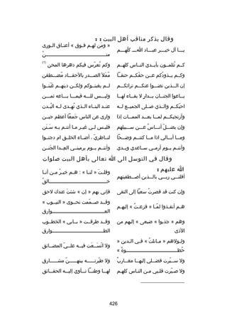‫وقال يذكر مناقب أهل البيت : :‬
‫ي لللا آل رخي لللر عب لللاد ا للل كله لللم‬
‫ ّ ل‬
‫ل‬
‫ل‬
‫ل‬
‫ل‬

‫» ومن له لم ف لوق « أعن لاق ال لورى‬
‫ل‬
‫ل‬
‫ل ل‬
‫نَ‬
‫ُ‬
‫منللللللللللللللللللللللللللللللللللللللللللن‬
‫)1(‬

‫كللم تثلمللون بأيللدي النللاس كلهللم‬
‫ُ‬

‫وكم تعرس فيكم دهرها المحن‬
‫ُ  ّ‬

‫وكللم يللذودكم عللن حقكللم حنقللا‬
‫ ّ‬
‫ُ‬

‫ممل الصلللدر بالحقلللاد مضلللطغن‬
‫ُ‬
‫ُ نَ‬

‫إن اللللذين نضلللوا عنكلللم تراثكلللم‬

‫لللم يغبنللوكم ولكللن دينهللم غبنللوا‬
‫نَ نَ‬

‫ب للاعوا الجن للان ب للدار ل بق للاء له للا‬
‫ل‬
‫ل‬
‫ل  ٍ‬
‫ل‬
‫ل‬

‫وليلللس للللله فيملللا بلللاعه ثملللن‬

‫احبكللم والللذي صلللى الجميللع للله‬
‫ ّ‬

‫عنللد البنللاء الللذي تهللدى للله البللدن‬
‫ُ‬
‫ُ‬

‫وأرتجيكلللم لملللا بعلللد المملللات إذا‬

‫وارى عن الناس جمعا أعظم جبللن‬
‫نَ‬

‫وإن يضلللل أنلللاس علللن سلللبيلهم‬
‫ ٌ‬
‫ ّ‬

‫فلي لس ل لي غي لر م لا أنت لم ب له س لنن‬
‫نَ نَ‬
‫ل ل ل ل‬
‫ل‬
‫ل‬

‫وملللا أبلللالي اذا ملللا كنتلللم وضلللحا‬

‫لنللاظري ، أضللاء الخلللق ام دجنللوا‬
‫ ّ‬

‫وأنتللم يللوم أرمللي سللاعدي ويللدي‬

‫وأنتللم يللوم يرمينللي العللدا الجنللن‬
‫نَ‬
‫هِ‬

‫وقال في التوسل الى ا تعالى بأهل البيت صلوات‬
‫ا عليهم :‬
‫أقلنلللي ربلللي باللللذين أصلللطفيتهم‬
‫وإن كنت قد قصرت سعيا إلى التقى‬
‫ُ‬
‫ه لم أنق لذوا لم لا » فزع لت « إليه لم‬
‫ل‬
‫ُ‬
‫ ّل‬
‫ل‬
‫ل‬

‫وقل لت » لن لا « : ه لم رخي لر م لن أن لا‬
‫ل‬
‫ُ ل‬
‫ل‬
‫ل‬
‫نَ‬
‫ُ‬
‫رخللللللللللللللللللللللللللللللللللللللللالق‬
‫فإني بهم » إن « شئت عندك لحق‬
‫نَ‬
‫وقللد صللممت نحللوى » النيللوب «‬
‫ ّ‬
‫العللللللللللللللللللللللللللللللللللللوارق‬

‫وهم » جذبوا « ضبعى « إليهم من‬

‫وقللد طرقللت » بللابي « الخطللوب‬

‫الذى‬

‫الط لللللللللللللللللللللللللللللللللللوارق‬
‫ل‬

‫ول لولهم » م لانلت « ف لي ال لدين »‬
‫ل‬
‫ل‬
‫ُ‬
‫ل‬
‫ل‬
‫حظ لللللللللللللللللللللللللللللللللللوة «‬
‫ب ً‬
‫ُ ل‬

‫ول اتسللعت فيلله علللي المضللائق‬
‫ل‬
‫ل  ّ‬
‫ل‬
‫ ّ نَل نَ‬

‫ ٌ‬
‫ول س لليرت فض لللي إليه للا مغ للارب‬
‫ل‬
‫ل‬
‫ل‬
‫ل  ّ‬

‫ول طيرت للللله بينه لللللن مشللللللارق‬
‫ ّ‬
‫ل‬
‫ ّ ل‬

‫ول صليرت قللبي ملن النلاس كلهلم‬
‫ل‬
‫ل‬
‫ل‬
‫ل‬
‫ ّ‬

‫لهلللا وطنلللا تلللأوي إليللله الحقلللائق‬

‫__________________‬

‫624‬

 