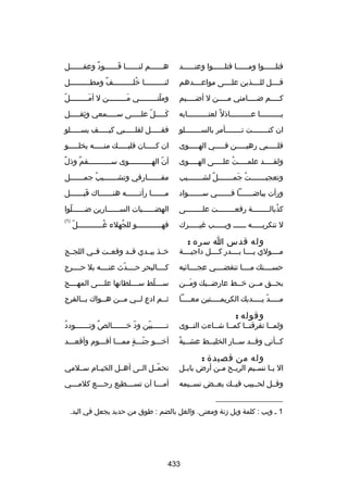 ‫فتلللللللوا ومللللللا قتلللللللوا وعنللللللد‬

‫هللللللم لنللللللا قللللللود وعقللللللل‬
‫ ٌ‬
‫نَ‬

‫قللللل للللللذين علللللى مواعللللدهم‬

‫لنلللللللللا رخللللللللللف ومطلللللللللل‬
‫ل‬
‫ ٌ‬
‫ُ‬

‫كللللم ضللللامني مللللن ل أضلللليم‬
‫ل‬
‫ل‬
‫ل‬
‫ل‬

‫ ّ‬
‫وملن للللللللي م للللللللن ل أم للللللللل‬
‫نَل‬
‫نَل‬
‫ ّ ل‬

‫يللللللللللا عللللللللللاذل ب ً لعتللللللللللابه‬

‫كلللللل عللللللى سلللللمعي وثقلللللل‬
‫هِ‬
‫ ّ‬
‫نَ‬

‫ان كن لللللللت ت لللللللأمر بالس للللللللو‬
‫ل‬
‫ل‬
‫ل‬

‫فقلللللل لقللللللبي كيلللللف يسللللللو‬

‫قللللللبي رهيلللللن فلللللي الهلللللوى‬

‫ان كلللللان قلبلللللك منللللله يخللللللو‬

‫ولق للللد علم للللت عل للللى اله للللوى‬
‫ل‬
‫ُ ل‬
‫ل‬
‫ل‬

‫ ٌ‬
‫أن اله للللللللللوى س للللللللللقم وذل‬
‫ ٌ‬
‫ل‬
‫ ّ ل‬

‫وتعجبلللللللت جملللللللل لشللللللليب‬
‫ ٌ‬
‫ُ نَ‬

‫مف للللللارقي وتش لللللليب جم للللللل‬
‫ُ ل‬
‫ل‬
‫ل‬

‫ورأت بياضلللللللا فلللللللي سلللللللواد‬

‫مللللللا رأتلللللله هنللللللاك قبللللللل‬
‫نَ ل‬
‫ل‬
‫ل‬
‫ل‬

‫كذبالللللللللة رفعللللللللت علللللللللى‬
‫ُ‬

‫الهضللللللبات السللللللارين ضلللللللوا‬
‫ ّ‬

‫ل تنكريللللله لللللل ويلللللب غيلللللرك‬

‫)1(‬

‫وله قدس ا سره :‬

‫ ّ‬
‫فه لللللللللللو للجهلء غ لللللللللللل‬
‫ُل‬
‫ُ‬
‫ل‬

‫مللللولي يللللا بللللدر كللللل داجيللللة‬

‫رخللذ بيللدي قللد وقعللت فللي اللجللج‬

‫حسللللنك مللللا تنقضللللي عجللللائبه‬

‫كللللالبحر حللللد
ث عنلللله بل حللللرج‬
‫ ّ‬

‫بحللق مللن رخللط عارضلليك ومللن‬
‫نَل‬
‫ل‬

‫سلللللط سلللللطانها علللللى المهللللج‬
‫ ّ‬

‫م للللد ي للللديك الكريم للللتين مع للللا‬
‫ل‬
‫ل‬
‫ل  ّ ل‬

‫ثللم ادع لللي مللن هللواك بللالفرج‬
‫ل‬
‫ل‬
‫ل‬
‫ل‬

‫وقوله :‬

‫ولمللا تفرقنللا كمللا شللاءت النللوى‬

‫ُ‬
‫تلللللللبين ود رخلللللللالص ٌ وتلللللللودد‬
‫ ّ‬
‫ ّ‬

‫ب ً‬
‫كللأني وقللد سللار الخليللط عشللية‬

‫أرخلللو جنلللة مملللا أقلللوم وأقعلللد‬
‫ ّ  ٍ‬

‫وله من قصيدة :‬

‫ال ي لا نس ليم الري لح م لن أرض باب لل‬
‫ل‬
‫ل ل‬
‫ل‬
‫ل‬

‫تحمللل الللى أهللل الخيللام سلللمي‬
‫ ّ‬

‫وقللل لحللبيب فيللك بعللض نسلليمه‬

‫أم لللا آن تس لللطيع رج لللع كلم لللي‬
‫ل‬
‫ل‬
‫ل‬
‫ل‬

‫__________________‬
‫1 ل ويب : كلمة ويل زنة ومعنى. والغل بالضم : طوق من حديد يجعل في اليد.‬

‫334‬

 