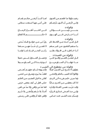 ‫رضيت ولول ملا علمتلم ملن الجلوى‬
‫ل‬
‫ل ل‬
‫ل‬

‫لملللا كنلللت أرضلللى منكلللم بلملللام‬
‫ُ‬

‫وانللي لرضللى أن اكللون بأرضللكم‬

‫عل لى أنن لي منه لا اس لتفدت س لقامي‬
‫ل‬
‫ل‬
‫ل‬
‫ل‬
‫ل‬

‫وقوله :‬

‫بينللللللللي وبيللللللللن عللللللللواذلي‬

‫ف للللي الح للللب أط للللراز الرم للللاح‬
‫ل‬
‫ل‬
‫ل‬
‫ل‬

‫أنلللللا رخلللللارجي فلللللي الهلللللوى‬

‫ل حكلللللللللللللللللللللللللم إل للملح‬

‫وقوله :‬

‫ ٍ‬
‫قللل لمللن رخللده مللن اللحللظ دام‬

‫رق لللي مللن جوانللح فيللك تللدمى‬
‫ُ‬
‫ ّ‬

‫ي لا س لقيم الجف لون م لن غي لر س لقم‬
‫ل ل‬
‫ل‬
‫ل‬
‫ل ل‬

‫ل تلمنلللي إن ملللت منهلللن سلللقما‬
‫ ّ‬
‫ُ‬

‫أن للا رخ للاطرت ف للي ه للواك بقل للب‬
‫ل‬
‫ل‬
‫ل‬
‫ل‬
‫ل‬

‫ركللللب البحللللر فيللللك إمللللا وإمللللا‬

‫وقوله من قصيدة :‬

‫ ٌ‬
‫قلللل لمعلللز بالصلللبر وهلللو رخللللي‬
‫ٍّ‬

‫وجميللللل العللللذول ليللللس جميل‬

‫م للللا جهلن للللا أن الس لللللو مري للللح‬
‫ل‬
‫ل‬
‫ل‬
‫ل‬

‫للللو وجلللدنا اللللى السللللو سلللبيل‬

‫وقوله من مقطوع في الشيب :‬

‫يقولون ل تج لزع م لن الش ليبب ض للة‬
‫هِ  ّ‬
‫ل‬
‫ل‬
‫ل‬

‫وأسلللهمه إيلللاي دونهلللم تصلللمي‬
‫ُ‬

‫وقالوا أتاه الشيب بللالحلم والحجللى‬

‫فقلت بما يبرى ويع لرق م لن لحم لي‬
‫ل‬
‫ل‬
‫ل‬
‫نَ‬
‫ُ‬

‫وما سرني حللم يفيلء اللى اللردى‬
‫ل‬
‫ل ل‬
‫ل‬

‫كفاني ما قبلل المشليب ملن الحللم‬
‫ل‬
‫ل‬
‫ل‬
‫ل‬

‫اذا كان يعطين لي م لن الح لزم س لالبا‬
‫ل‬
‫ل‬
‫ل‬
‫ل‬

‫حياتي فقل لي كيف ينفعني حزمي‬

‫وق لد جرب لت نفس لي الغ لداة وق لاره‬
‫ل‬
‫ل‬
‫ل‬
‫ ّ ل‬
‫ل‬

‫فما شد ّ من وهنى ول سد من ثلمي‬
‫ ّ‬

‫وإنللي مللذ أضللحى عللذاري قللراره‬
‫ُ‬

‫ُ‬
‫ُ‬
‫أعللاد بل سللقم وأجفللى بل جللرم‬
‫ُ‬
‫ُ‬
‫ُ‬

‫وسلليان بعللد الشلليب عنللد حبللائبي‬
‫ ّ‬

‫وقفن عليه أم وقفلن عللى رسلمي‬
‫ل‬
‫ل‬
‫ل‬

‫434‬

 