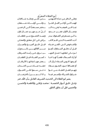 ‫أبو العلء المع ري‬
‫ ّ‬

‫وعللى اللدهر ملن دملاء الشلهيدين‬
‫ل‬
‫ل‬
‫ل‬
‫ل‬
‫ل‬

‫هِ‬
‫ل لللدين عل لللي ونجل للله ش لللاهدان‬
‫ل‬
‫ل‬
‫ل‬
‫ل‬

‫فهملللا فلللي أوارخلللر الليلللل فجلللرا‬

‫ن وفللللللي أوليللللللاته شللللللفقان‬

‫ثبتلللا فلللي قميصللله ليجيلللء اللللل‬

‫للللحشر مسلللتعديا اللللى الرحملللن‬

‫وجملللللال الوان عقلللللب جلللللدود‬

‫كللللل جللللد منهللللم جمللللال اوان‬
‫ ٍ‬
‫ُ‬

‫يللا ابللن مسللتعرض الصللفوف ببللدر‬

‫ومبي لللد الجم لللوع م لللن غطف لللان‬
‫ل‬
‫ل‬
‫ل‬
‫ل‬

‫أحللد الخمسللة الللذين هللم العللل‬

‫ل لراض ف لي ك لل منط لق والمع لاني‬
‫ل‬
‫ل‬
‫ل‬
‫ل‬
‫ل‬

‫والشلللخوص اللللتي رخلقلللن ضلللياء‬
‫ُ‬

‫قب لللل رخل لللق المري لللخ والمي لللزان‬
‫ل‬
‫ل‬
‫ل‬
‫ل‬

‫قبلللل أن تخللللق السلللماوات أوتلللؤ‬

‫ملللللللر أفلكهلللللللن باللللللللدوران‬

‫للللو تلللاتى لنطحهلللا حملللل الشهلللل‬

‫لللب تللروى عللن رأسلله الشللرطان‬

‫أو أراد السلللماك طعنلللا لهلللا علللا‬

‫د كس لللير القن لللاة قب لللل الطع لللان‬
‫ل‬
‫ل‬
‫ل‬
‫ل‬

‫أو رمتهللا قللوس السللماء لللزال الللل‬

‫للللعجر منهلللا ورخانهلللا البرهلللان‬
‫ل‬
‫ل‬
‫ل‬
‫ل‬

‫أو عصللاها حللوت النجللوم سللقاه‬
‫ل‬

‫حتفلللله صللللائد مللللن الحللللدثان‬
‫ل‬
‫ل‬
‫ل‬
‫ل‬

‫وبهلللم فضلللل المليلللك بنلللي حلللوا‬

‫ء حلللتى سلللموا عللللى الحيلللوان‬

‫ش للرفوا بالش للراف والسللمر عيللدا‬
‫ل‬
‫ل‬
‫ل‬
‫ل‬

‫ن اذا ل لللللم ي لللللزن بالخرص لللللان‬
‫ل‬
‫ ّ‬
‫ل‬
‫ل‬

‫يشير ابو العلء الى الحلديث الشلريف القائلل بلأن ال علز‬
‫ل‬
‫ل ل‬
‫ل‬
‫ل‬
‫وجللل رخلللق أنللوار الخمسللة : محمللد وعلللي وفاطمللة والحسللن‬
‫والحسين قبل أن يخلق الخلق.‬

‫534‬

 
