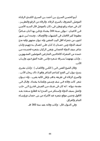 ‫أب صو الحس صن الس صري ب صن أحم صد ب صن الس صري الكن صدي الرف صاء‬
‫ص‬
‫ص‬
‫ص‬
‫ص ص‬
‫ص‬
‫ص‬
‫ص‬
‫ص‬
‫الموصلي المعروف بالسري الرفاء. والرفاء من الرفو والتطريصصز ،‬
‫كان في صباه يرفو ويطردز في دكان بالموصل قال السصصيد المي صن‬
‫ص‬
‫ف صي العي صان : ت صوفي س صنة 443 ببغ صداد ودف صن به صا ك صان ش صاعرا‬
‫ص‬
‫ص ص‬
‫ص‬
‫ص‬
‫ص‬
‫ص‬
‫ص‬
‫ص‬
‫مطبوعا كثير الفتتان في التشبيهات والوصاف ، وع صده اب صن ش صهر‬
‫ص‬
‫ص‬
‫ص‬
‫اشوب من شعراء اهل البيت المتقين وله ديوان مشهور وفيه مد ح‬
‫لسيف الدولة وبني حمصدان إذ كصان علصى اتصصال بصه وبهصم وكصان‬
‫ص‬
‫ص‬
‫ص ص‬
‫ص‬
‫ص‬
‫ص‬
‫شاعر سيف الدولة الحمداني وتغنى الركبان بشعره فحسصده مصن‬
‫ص‬
‫ص‬
‫حسده من الشعراء كالخالديين الشارعين الموصليين المش صهورين‬
‫ص‬
‫، وكصان يتهمهمصا بسصرقة شصعره واثنصى عليصه المؤرخصون واربصاب‬
‫ص‬
‫ص‬
‫ص‬
‫ص‬
‫ص‬
‫ص‬
‫ص‬
‫ص‬
‫الدب.‬
‫وقال الشيخ القمي فصي ) الكن صى واللقصاب ( : وكصان مغصرى‬
‫ص‬
‫ص‬
‫ص‬
‫ص‬
‫ص‬
‫بنسخ ديوان ابي الفتح كشاجم الشاعر وهو اذ ذاك ريحان الدب ،‬
‫والسري الرفاء في طريقه يذهب وعلى قالبه يضرب ، وله ديصصوان‬
‫شعر. كانت وفاته فصي نيصف وسصتين وثلثمائصة ببغصداد. وقصال فصي‬
‫ص‬
‫ص‬
‫ص‬
‫ص‬
‫ص‬
‫ص‬
‫ص‬
‫مقدمة ديوانه : انه كان في ض صنك م صن العي صش فخ صرج ال صى حل صب‬
‫ص‬
‫ص‬
‫ص‬
‫ص‬
‫ص‬
‫ص‬
‫واتصل بسيف الدولة واسصتكثر مصن المصد ح لصه فطلصع سصعده بعصد‬
‫ص‬
‫ص‬
‫ص‬
‫ص‬
‫ص‬
‫ص‬
‫ص‬
‫الفول وحسن موقع شعره عند المراء من بني حمدان ورهؤسصصاء‬
‫الشام والعراق.‬
‫وفي الديوان قال : وكانت وفاته بعيد سنة 063 هص.‬

‫44‬

 