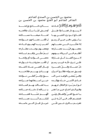 ‫محمود بن الحسين بن السندي كشاجم‬
‫الشاعر كشاجم أبو الفتح محمود بن الحسين بن‬
‫السندي بن شاهك :‬

‫اجصصصل هصصصو الصصصردزء جصصصل فصصصادحه‬
‫دّ‬

‫ب صصصصصصصاكره ف صصصصصصصاجع ورائح صصصصصصصه‬
‫ص‬
‫ص‬
‫ص‬

‫ل ربصصصصصصع دار عفصصصصصصا ول طصصصصصصل‬

‫أوحصصصصش لمصصصصا نصصصصأت ملقحصصصصه‬
‫ص‬
‫ص‬
‫دّص‬
‫ص‬

‫فجصصصصائع لصصصصو درى الجنيصصصصن بهصصصصا‬

‫لعصصصصصصصاد مبيضصصصصصصصة مسصصصصصصصالحه‬

‫يصصصا بصصصؤس دهصصصر حيصصصن آل رسصصصو‬

‫ل اصصصصصص تجتصصصصصصاحهم جصصصصصصوائحه‬

‫إذا تفكصصصصصصرت فصصصصصصي مصصصصصصصابهم‬
‫دّ‬

‫أثقصصصصب دزنصصصصد الهمصصصصوم قصصصصادحه‬

‫بعضصصصصصصهم قربصصصصصصت مصصصصصصصارعه‬
‫دّ‬

‫وبعضصصصصصهم بوعصصصصصدت مطصصصصصارحه‬

‫أظلصصصصم فصصصصي كصصصصربلء يصصصصومهم‬
‫ص‬
‫ص‬
‫ص‬
‫ص‬

‫ثصصصصصم تجلصصصصصى وهصصصصصم ذبصصصصصائحه‬
‫دّ دّ‬

‫ل يصصصصبر ح الغيصصصصث كصصصصل شصصصصارقة‬

‫تحصصصصصصى غصصصصصواديه أو روائحصصصصصه‬

‫علصصصى ثصصصرى حلصصصه غريصصصب رسصصصو‬
‫دّ‬

‫ل ا صصصصص مجروح صصصصصة ج صصصصصوارحه‬
‫ص‬
‫ص‬
‫ص‬

‫ذل حم صصصصصصاه وق صصصصصصل ناص صصصصصصره‬
‫ص‬
‫دّ‬
‫ص‬
‫دّ ص‬

‫ونصصصصال أقصصصصصى منصصصصاه كاشصصصصحه‬

‫وسصصصيق نسصصصوانه طلئصصصح أحصصصزان‬

‫تهصصصصصصصصادى بهصصصصصصصصم طلئحصصصصصصصصه‬

‫وهصصن يمنعصصن بالوعيصصد مصصن النصصص‬
‫ص‬
‫ص ص‬
‫ص دّ 
ُ ص‬

‫صصصصصصو ح وغصصصصصر العلصصصصصى نصصصصصوائحه‬
‫دّ‬

‫عصصصصادى السصصصصى جصصصصده ووالصصصصده‬
‫دّ‬

‫حيصصصصصن اسصصصصصتغاثتهما صصصصصصرائحه‬

‫لصصصو لصصصم يصصصرد ذو الجلل حربهصصصم‬
‫
ُ‬

‫بصصصصه لضصصصصاقت بهصصصصم فسصصصصائحه‬
‫ص‬
‫ص‬
‫ص‬
‫ص‬

‫وهصصو الصصذي اجتصصا ح حيصصن مصصا عقصصر‬

‫ت نصصصصصصاقته إذ دعصصصصصصاه صصصصصصصالحه‬

‫يصصصا شصصصيع الغصصصي والضصصصلل ومصصصن‬
‫َ‬
‫دّ‬

‫كلهصصصصصصصصم جمصصصصصصصصة فضصصصصصصصصائحه‬
‫دّ‬
‫دّ‬

‫غششصصصتم اصصص فصصصي أذيصصصة مصصصن‬
‫َ‬
‫دّ‬

‫إليك صصصصصصصم أدي صصصصصصصت نص صصصصصصصائحه‬
‫ص‬
‫دّ ص‬
‫ص‬

‫عفرتصصصصم بصصصصالثرى جصصصصبين فتصصصصى‬
‫دّ‬

‫جبريصصصصل قبصصصصل النصصصصبي ماسصصصصحه‬

‫64‬

 