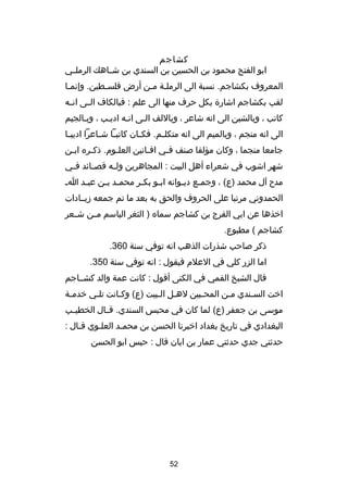 ‫كشاجم‬
‫ابو الفتح محمود بن الحسين بن السندي بن شصصاهك الرملصصي‬
‫المعروف بكشاجم. نسبة الى الرملصة مصن أرض فلسصطين. وإنمصا‬
‫ص‬
‫ص‬
‫ص ص‬
‫لقب بكشاجم اشار ة بكل حرف منها الى علم : فبالكاف ال صى ان صه‬
‫ص‬
‫ص‬
‫كاتب ، وبالشين الى انه شاعر ، وباللف الصى انصه اديصب ، وبصالجيم‬
‫ص‬
‫ص‬
‫ص‬
‫الى انه منجم ، وبالميم الى انه متكل صم. فك صان كاتب صا ش صاعرا اديب صا‬
‫ص‬
‫ص ص‬
‫ص‬
‫ص‬
‫جامعا منجما ، وكان مؤلفا صنف فصي افصانين العلصوم. ذكصره ابصن‬
‫ص‬
‫ص‬
‫ص‬
‫ص‬
‫ص‬
‫شهر اشوب في شعراء أهل البيت : المجاهرين ول صه قص صائد ف صي‬
‫ص‬
‫ص‬
‫ص‬
‫مد ح آل محمد )ع( ، وجم صع ديصوانه ابصو بك صر محم صد ب صن عب صد ا ص‬
‫ص‬
‫ص ص‬
‫ص‬
‫ص‬
‫ص‬
‫ص‬
‫الحمدوني مرتبا على الحروف والحق به بعد ما تم جمعه دزيصصادات‬
‫اخذها عن ابي الفرج بن كشاجم سماه ) الثغر الباسم م صن ش صعر‬
‫ص‬
‫ص‬
‫كشاجم ( مطبوع.‬
‫ذكر صاحب شذرات الذهب انه توفي سنة 063.‬
‫اما الزر كلي في العلم فيقول : انه توفي سنة 053.‬
‫قال الشيخ القمي في الكنى أقول : كانت عمة والد كشصصاجم‬
‫اخت السصندي مصن المحصبين لهصل الصبيت )ع( وكصانت تلصي خدمصة‬
‫ص‬
‫ص‬
‫ص‬
‫ص ص‬
‫ص‬
‫ص‬
‫ص‬
‫موسى بن جعفر )ع( لما كان في محبس السندي. ق صال الخطي صب‬
‫ص‬
‫ص‬
‫البغدادي في تاريخ بغداد اخبرنا الحسن بن محمصد العلصوي قصال :‬
‫ص‬
‫ص‬
‫ص‬
‫حدثني جدي حدثني عمار بن ابان قال : حبس ابو الحسن‬

‫25‬

 