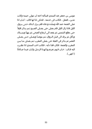 ‫موسى بن جعفر عند السندي فسألته اخته ان تتولى حبسه وكانت‬
‫تتدين ص ففعل ، فكانت في خدمته ، فحكى لنا انها قالت : كصصان اذا‬
‫صلى العتمة حمد ا ومجده ودعاه فلم ي صزل ك صذلك ح صتى ي صزول‬
‫ص‬
‫ص‬
‫ص‬
‫ص‬
‫دّ‬
‫الليل فاذا دزال الليل قام يصلي حتى يصصلي الصصبح ثصم يصذكر قليل غ ً‬
‫ص ص ص‬
‫ص‬
‫حتى تطلع الشمس ثم يقعد الى ارتفاع الضحى ثم يتهيأ ويسصصتاك‬
‫ويأكل ثم يرقد الى قبصل الصزوال ثصم يتوضصأ ويصصلي حصتى يصصلي‬
‫ص‬
‫ص‬
‫ص‬
‫ص‬
‫ص‬
‫ص ص‬
‫العصر ثم يذكر في القبلة حتى يصلي المغرب ثصم يصصلي مصا بيصن‬
‫ص ص‬
‫ص‬
‫ص‬
‫المغرب والعتمة. فكان هذا دأبه ، فكانت اخت السندي اذا نظصصرت‬
‫اليه قصالت : خصاب قصوم تعرضصوا لهصذا الرجصل وكصان عبصدا صصالحا‬
‫ص‬
‫ص‬
‫ص‬
‫) انتهى (.‬

‫35‬

 